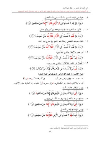 ‫النشر‬ ‫طيبة‬ ‫طرق‬ ‫من‬ ‫العشر‬ ‫اءات‬‫ر‬‫الق‬ ‫مجع‬
‫برسول‬ ‫السند‬ ‫متصل‬ ‫جماز‬ ‫شيخ‬ ‫عن‬ ‫التلقي‬ ‫هو‬ ‫التعلم‬ ‫يف‬ ‫األصل‬‫و‬ ،‫لالستذكار‬ ‫وسيلة‬ ‫هو‬ ‫بل‬ ‫العشر‬ ‫اءات‬‫ر‬‫الق‬ ‫مجع‬ ‫لتعلم‬ ‫وسيلة‬ ‫ليس‬ ‫الكتاب‬ ‫هذا‬‫وسلم‬ ‫عليه‬ ‫اهلل‬ ‫صلى‬ ‫اهلل‬.
66
9.‫السابق‬ ‫الوجه‬ ‫على‬ ‫محزة‬‫ب‬‫السكت‬‫املنفصل‬ ‫املد‬ ‫على‬.
{ِ‫س‬ْ‫ف‬ُ‫ت‬ َ‫ال‬ ْ‫م‬ُ‫ه‬َ‫ل‬ َ‫ل‬‫ِي‬‫ق‬ ‫َا‬‫ذ‬ِ‫إ‬َ‫و‬‫ِي‬‫ف‬ ْ‫ا‬‫ُو‬‫د‬‫ا‬‫ل‬‫س‬
ِ‫ض‬ْ‫ر‬َ‫أ‬‫ُوا‬‫ل‬‫ا‬َ‫ق‬~6‫س‬
‫َا‬‫م‬َّ‫ن‬ِ‫إ‬َ‫ن‬‫ُو‬‫ح‬ِ‫ل‬ْ‫ص‬ُ‫م‬ ُ‫ن‬ْ‫ح‬َ‫ن‬‫ﮜ‬}
110.‫جعفر‬ ‫أبو‬‫و‬ ‫كا‬‫ابن‬ ‫معه‬ ‫ج‬‫اندر‬‫و‬ ‫اجلمع‬ ‫ميم‬ ‫بصلة‬ ‫قالون‬.
{َ‫ل‬‫ِي‬‫ق‬ ‫َا‬‫ذ‬ِ‫إ‬َ‫و‬ُ‫م‬ُ‫ه‬َ‫ل‬‫و‬‫ِي‬‫ف‬ ْ‫ا‬‫ُو‬‫د‬ِ‫س‬ْ‫ف‬ُ‫ت‬ َ‫ال‬ِ‫ض‬ْ‫ر‬َ‫أل‬‫ا‬‫َا‬‫م‬َّ‫ن‬ِ‫إ‬ ْ‫ا‬‫ُو‬‫ل‬‫ا‬َ‫ق‬َ‫ن‬‫ُو‬‫ح‬ِ‫ل‬ْ‫ص‬ُ‫م‬ ُ‫ن‬ْ‫ح‬َ‫ن‬‫ﮜ‬}
11.‫ي‬ ‫مل‬‫و‬ ‫اجلمع‬ ‫ميم‬ ‫وصلة‬ ‫املنفصل‬ ‫بتوسش‬ ‫قالون‬‫أحد‬ ‫معه‬ ‫ج‬‫ندر‬.
{َ‫ل‬‫ِي‬‫ق‬ ‫َا‬‫ذ‬ِ‫إ‬َ‫و‬ُ‫م‬ُ‫ه‬َ‫ل‬‫و‬ِ‫ض‬ْ‫ر‬َ‫أل‬‫ا‬ ‫ِي‬‫ف‬ ْ‫ا‬‫ُو‬‫د‬ِ‫س‬ْ‫ف‬ُ‫ت‬ َ‫ال‬‫ُوا‬‫ل‬‫ا‬َ‫ق‬~4
‫َا‬‫م‬َّ‫ن‬ِ‫إ‬َ‫ن‬‫ُو‬‫ح‬ِ‫ل‬ْ‫ص‬ُ‫م‬ ُ‫ن‬ْ‫ح‬َ‫ن‬‫ﮜ‬}
12.‫روا‬ ‫معه‬ ‫ج‬‫اندر‬‫و‬ ‫باإلدغا‬ ‫عمرو‬ ‫أبو‬.
{‫َا‬‫ذ‬ِ‫إ‬َ‫و‬ِ‫ق‬‫ي‬~4
َّ‫ل‬ْ‫م‬ُ‫ه‬ِ‫ض‬ْ‫ر‬َ‫أل‬‫ا‬ ‫ِي‬‫ف‬ ْ‫ا‬‫ُو‬‫د‬ِ‫س‬ْ‫ف‬ُ‫ت‬ َ‫ال‬‫َا‬‫م‬َّ‫ن‬ِ‫إ‬ ْ‫ا‬‫ُو‬‫ل‬‫ا‬َ‫ق‬َ‫ن‬‫ُو‬‫ح‬ِ‫ل‬ْ‫ص‬ُ‫م‬ ُ‫ن‬ْ‫ح‬َ‫ن‬‫ﮜ‬}
13.‫ا‬‫حل‬‫ل‬‫ي‬‫او‬‫و‬‫ع‬‫باإلمشا‬ ‫هشا‬ ‫ن‬18
‫رويس‬ ‫معه‬ ‫ج‬‫اندر‬‫و‬.
{‫َا‬‫ذ‬ِ‫إ‬َ‫و‬ُِ‫ق‬َ‫ل‬‫ي‬ِ‫ض‬ْ‫ر‬َ‫أل‬‫ا‬ ‫ِي‬‫ف‬ ْ‫ا‬‫ُو‬‫د‬ِ‫س‬ْ‫ف‬ُ‫ت‬ َ‫ال‬ ْ‫م‬ُ‫ه‬َ‫ل‬‫َا‬‫م‬َّ‫ن‬ِ‫إ‬ ْ‫ا‬‫ُو‬‫ل‬‫ا‬َ‫ق‬َ‫ن‬‫ُو‬‫ح‬ِ‫ل‬ْ‫ص‬ُ‫م‬ ُ‫ن‬ْ‫ح‬َ‫ن‬‫ﮜ‬}
‫اإلشمام‬ ‫دليل‬:‫النشر‬ ‫طيبة‬ ‫في‬ ‫ر‬ ‫الج‬ ‫ابن‬ ‫اإلمام‬ ‫يقول‬:
433-0000‫يل‬ِ‫ق‬‫و‬‫يض‬ِ‫غ‬‫ي‬ ِ‫ج‬‫م‬ِ‫ش‬‫أ‬ِ‫يف‬‫ا‬‫ه‬ِ‫ر‬‫س‬‫ك‬َّ‫َّم‬‫الض‬‫ر‬‫ا‬‫ج‬ِ‫غ‬ً‫ىن‬‫ل‬ِ‫ز‬
‫باإلمشا‬ ‫أ‬‫ر‬‫ق‬ ‫أي‬(‫ر‬‫ا‬‫ج‬)،‫الكسائي‬ ‫وهو‬(ِ‫غ‬ً‫ىن‬)،‫رويس‬(‫ل‬ِ‫ز‬)‫اإلمشا‬ ‫بعد‬ ‫الباقون‬ ‫أ‬‫ر‬‫وق‬ ، ‫هشا‬.
14.‫رويس‬‫السكت‬ ‫ااء‬ ‫بالوقف‬.
{‫َا‬‫ذ‬ِ‫إ‬َ‫و‬ُِ‫ق‬َ‫ل‬‫ي‬ِ‫ض‬ْ‫ر‬َ‫أل‬‫ا‬ ‫ِي‬‫ف‬ ْ‫ا‬‫ُو‬‫د‬ِ‫س‬ْ‫ف‬ُ‫ت‬ َ‫ال‬ ْ‫م‬ُ‫ه‬َ‫ل‬‫َا‬‫م‬َّ‫ن‬ِ‫إ‬ ْ‫ا‬‫ُو‬‫ل‬‫ا‬َ‫ق‬َ‫ن‬‫و‬ُ‫ح‬ِ‫ل‬ْ‫ص‬ُ‫م‬ ُ‫ن‬ْ‫ح‬َ‫ن‬ْ‫ه‬‫ﮜ‬}
15.‫معه‬ ‫ج‬‫اندر‬‫و‬ ‫املنفصل‬ ‫بتوسش‬ ‫هشا‬‫الكس‬‫ي‬‫ائي‬‫ورويس‬.
{‫َا‬‫ذ‬ِ‫إ‬َ‫و‬ُِ‫ق‬َ‫ل‬‫ي‬ِ‫ض‬ْ‫ر‬َ‫أل‬‫ا‬ ‫ِي‬‫ف‬ ْ‫ا‬‫ُو‬‫د‬ِ‫س‬ْ‫ف‬ُ‫ت‬ َ‫ال‬ ْ‫م‬ُ‫ه‬َ‫ل‬‫ُوا‬‫ل‬‫ا‬َ‫ق‬~4
‫َا‬‫م‬َّ‫ن‬ِ‫إ‬َ‫ن‬‫ُو‬‫ح‬ِ‫ل‬ْ‫ص‬ُ‫م‬ ُ‫ن‬ْ‫ح‬َ‫ن‬‫ﮜ‬}
16.‫رويس‬‫املنفصل‬ ‫وقصر‬ ‫باإلدغا‬.
{‫َا‬‫ذ‬ِ‫إ‬َ‫و‬ُِ‫ق‬‫ي‬~4
َّ‫ل‬ْ‫م‬ُ‫ه‬ِ‫ض‬ْ‫ر‬َ‫أل‬‫ا‬ ‫ِي‬‫ف‬ ْ‫ا‬‫ُو‬‫د‬ِ‫س‬ْ‫ف‬ُ‫ت‬ َ‫ال‬‫َا‬‫م‬َّ‫ن‬ِ‫إ‬ ْ‫ا‬‫ُو‬‫ل‬‫ا‬َ‫ق‬َ‫ن‬‫ُو‬‫ح‬ِ‫ل‬ْ‫ص‬ُ‫م‬ ُ‫ن‬ْ‫ح‬َ‫ن‬‫ﮜ‬}
1
18‫أسفله‬ ‫كسرة‬‫و‬ ‫احلرف‬ ‫فوق‬ ‫ضمة‬ ‫ت‬‫ب‬ِ‫ت‬‫ك‬‫بالضمة‬ ‫احلرف‬ ‫كسرة‬ ‫إمشا‬ ‫لبيان‬.
 