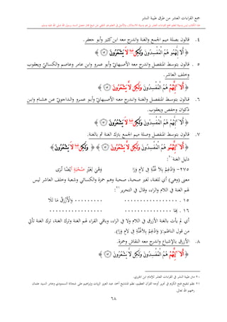 ‫النشر‬ ‫طيبة‬ ‫طرق‬ ‫من‬ ‫العشر‬ ‫اءات‬‫ر‬‫الق‬ ‫مجع‬
‫برسول‬ ‫السند‬ ‫متصل‬ ‫جماز‬ ‫شيخ‬ ‫عن‬ ‫التلقي‬ ‫هو‬ ‫التعلم‬ ‫يف‬ ‫األصل‬‫و‬ ،‫لالستذكار‬ ‫وسيلة‬ ‫هو‬ ‫بل‬ ‫العشر‬ ‫اءات‬‫ر‬‫الق‬ ‫مجع‬ ‫لتعلم‬ ‫وسيلة‬ ‫ليس‬ ‫الكتاب‬ ‫هذا‬‫وسلم‬ ‫عليه‬ ‫اهلل‬ ‫صلى‬ ‫اهلل‬.
68
4.‫بصلة‬ ‫قالون‬‫اجلمع‬ ‫ميم‬‫الغنة‬‫و‬‫جعفر‬ ‫أبو‬‫و‬ ‫كا‬‫ابن‬ ‫معه‬ ‫ج‬‫اندر‬‫و‬.
{ُ‫م‬ُ‫ه‬َّ‫ن‬ِ‫إ‬ ‫َال‬‫أ‬‫و‬َ‫ن‬‫ُو‬‫د‬ِ‫س‬ْ‫ف‬ُ‫م‬ْ‫ل‬‫ا‬ ُ‫م‬ُ‫ه‬ِ‫ك‬َ‫ل‬َ‫و‬‫ن‬‫غنة‬
َ‫ال‬َ‫ن‬‫ُو‬‫ر‬ُ‫ع‬ْ‫ش‬َ‫ي‬‫ﮤ‬}
15.‫قالون‬‫بتوس‬‫ي‬‫الكسائي‬‫و‬ ‫وعاصم‬ ‫عامر‬ ‫ابن‬‫و‬ ‫عمرو‬ ‫أبو‬‫و‬ ‫ي‬‫األصبهاو‬ ‫معه‬ ‫ج‬‫اندر‬‫و‬ ‫املنفصل‬ ‫ش‬‫ويعقوب‬
‫العاشر‬ ‫وخلف‬.
{‫َال‬‫أ‬~4
ْ‫م‬ُ‫ه‬َّ‫ن‬ِ‫إ‬َ‫ن‬‫ُو‬‫د‬ِ‫س‬ْ‫ف‬ُ‫م‬ْ‫ل‬‫ا‬ ُ‫م‬ُ‫ه‬َ‫ن‬‫ُو‬‫ر‬ُ‫ع‬ْ‫ش‬َ‫ي‬ َّ‫ال‬ ‫ِن‬‫ك‬َ‫ل‬َ‫و‬‫ﮤ‬}
6.‫ي‬‫ىداجوو‬‫ى‬‫ى‬‫ل‬‫ا‬‫و‬ ‫ىرو‬‫ى‬‫ى‬‫م‬‫ع‬ ‫ىو‬‫ى‬‫ى‬‫ب‬‫أ‬‫و‬ ‫ي‬‫ىبهاو‬‫ى‬‫ى‬‫ص‬‫األ‬ ‫ىه‬‫ى‬‫ى‬‫ع‬‫م‬ ‫ج‬‫ىدر‬‫ى‬‫ى‬‫ن‬‫ا‬‫و‬ ‫ىة‬‫ى‬‫ى‬‫ن‬‫الغ‬‫و‬ ‫ىل‬‫ى‬‫ى‬‫ص‬‫املنف‬ ‫ىش‬‫ى‬‫ى‬‫س‬‫بتو‬ ‫ىالون‬‫ى‬‫ى‬‫ق‬‫ىن‬‫ى‬‫ى‬‫ب‬‫ا‬‫و‬ ‫ىا‬‫ى‬‫ى‬‫ش‬‫ه‬ ‫ىن‬‫ى‬‫ى‬‫ع‬
‫ويعقوب‬ ‫وحفل‬ ‫ان‬‫و‬‫ذك‬.
{‫َال‬‫أ‬~4
ُ‫م‬ُ‫ه‬ ْ‫م‬ُ‫ه‬َّ‫ن‬ِ‫إ‬َ‫ن‬‫ُو‬‫د‬ِ‫س‬ْ‫ف‬ُ‫م‬ْ‫ل‬‫ا‬ِ‫ك‬َ‫ل‬َ‫و‬‫ن‬‫غنة‬
َ‫ال‬َ‫ن‬‫ُو‬‫ر‬ُ‫ع‬ْ‫ش‬َ‫ي‬‫ﮤ‬}
7.‫مث‬ ‫الغنة‬ ‫برتك‬ ‫اجلمع‬ ‫ميم‬ ‫وصلة‬ ‫املنفصل‬ ‫بتوسش‬ ‫قالون‬‫بالغنة‬.
{‫َال‬‫أ‬~4
ُ‫م‬ُ‫ه‬َّ‫ن‬ِ‫إ‬‫و‬َ‫ن‬‫ُو‬‫د‬ِ‫س‬ْ‫ف‬ُ‫م‬ْ‫ل‬‫ا‬ ُ‫م‬ُ‫ه‬َ‫ن‬‫ُو‬‫ر‬ُ‫ع‬ْ‫ش‬َ‫ي‬ َّ‫ال‬ ‫ِن‬‫ك‬َ‫ل‬َ‫و‬‫ﮤ‬{}ِ‫ك‬َ‫ل‬َ‫و‬‫ن‬‫غنة‬
َ‫ال‬َ‫ن‬‫ُو‬‫ر‬ُ‫ع‬ْ‫ش‬َ‫ي‬}
‫الغنة‬ ‫دليل‬20
:
275-‫م‬ِ‫غ‬‫اد‬‫و‬‫ال‬ِ‫ب‬ِ‫ة‬‫ن‬‫غ‬ِ‫ف‬ٍ‫ال‬‫ا‬‫ر‬‫و‬‫ي‬‫ه‬‫و‬ِ ‫غ‬ِ‫ل‬ٍ‫ة‬‫ب‬‫ح‬‫ص‬‫أ‬‫ا‬ً‫ض‬‫ي‬‫ى‬‫ر‬‫ى‬‫ت‬
‫معىن‬(‫وهي‬)‫الكسائي‬‫و‬ ‫محزة‬ ‫وهم‬ ‫صحبة‬ ،‫صحبة‬ ‫لغ‬ ،‫للغنة‬ ‫أي‬‫ليس‬ ‫العاشر‬ ‫وخلف‬ ‫وشعبة‬
‫ير‬‫ر‬‫التح‬ ‫يف‬ ‫وقال‬ ،‫اء‬‫ر‬‫ال‬‫و‬ ‫الال‬ ‫يف‬ ‫الغنة‬ ‫هلم‬21
:
15.00000000000000000000000000‫و‬‫األ‬‫ز‬‫ر‬‫ق‬‫م‬‫ت‬ ‫ا‬‫ال‬
16.ِ‫ا‬‫ا‬00000000000000000000000000000000
‫ا‬ ‫ترك‬ ،‫الغنة‬ ‫وترك‬ ‫الغنة‬ ‫هلم‬ ‫اء‬‫ر‬‫الق‬ ‫وباقي‬ ،‫اء‬‫ر‬‫ال‬ ‫يف‬ ‫وال‬ ‫الال‬ ‫يف‬ ‫األزرق‬ ‫بالغنة‬ ‫يأت‬ ‫مل‬ ‫أي‬‫تأيت‬ ‫لغنة‬
‫الناظم‬ ‫قول‬ ‫من‬(:‫م‬ِ‫غ‬‫اد‬‫و‬ِ‫ة‬‫ن‬‫غ‬‫ال‬ِ‫ب‬ِ‫ف‬ٍ‫ال‬‫ا‬‫ر‬‫و‬.)
8.‫ومحزة‬ ‫النقاش‬ ‫معه‬ ‫ج‬‫اندر‬‫و‬ ‫باإلشباع‬ ‫األزرق‬.
{‫َال‬‫أ‬~6
ْ‫م‬ُ‫ه‬َّ‫ن‬ِ‫إ‬َ‫ن‬‫ُو‬‫ر‬ُ‫ع‬ْ‫ش‬َ‫ي‬ َّ‫ال‬ ‫ِن‬‫ك‬َ‫ل‬َ‫و‬ َ‫ن‬‫ُو‬‫د‬ِ‫س‬ْ‫ف‬ُ‫م‬ْ‫ل‬‫ا‬ ُ‫م‬ُ‫ه‬‫ﮤ‬}
20‫اجلزري‬ ‫ابن‬ ‫لإلما‬ ‫العشر‬ ‫اءات‬‫ر‬‫الق‬ ‫يف‬ ‫النشر‬ ‫طيبة‬ ‫منت‬.
21‫وعام‬ ‫السمنودي‬ ‫شحاتة‬ ‫على‬ ‫اهيم‬‫ر‬‫وإب‬ ‫يات‬‫ز‬‫ال‬ ‫يز‬‫ز‬‫الع‬ ‫عبد‬ ‫أمحد‬ ‫املشايخ‬ ‫نظم‬ ،‫العظيم‬ ‫القرآن‬ ‫أوجه‬ ‫ير‬‫ر‬‫حت‬ ‫يف‬ ‫الكرمي‬ ‫فتح‬ ‫تنقيح‬ ‫نظم‬‫ر‬‫عامان‬ ‫السيد‬
‫تعاىل‬ ‫اهلل‬ ‫رمحهم‬.
 
