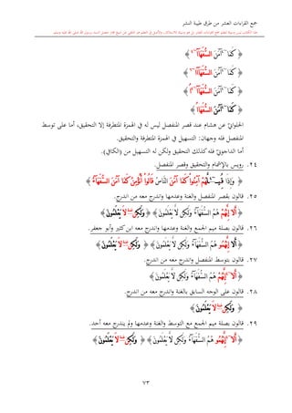 ‫النشر‬ ‫طيبة‬ ‫طرق‬ ‫من‬ ‫العشر‬ ‫اءات‬‫ر‬‫الق‬ ‫مجع‬
‫برسول‬ ‫السند‬ ‫متصل‬ ‫جماز‬ ‫شيخ‬ ‫عن‬ ‫التلقي‬ ‫هو‬ ‫التعلم‬ ‫يف‬ ‫األصل‬‫و‬ ،‫لالستذكار‬ ‫وسيلة‬ ‫هو‬ ‫بل‬ ‫العشر‬ ‫اءات‬‫ر‬‫الق‬ ‫مجع‬ ‫لتعلم‬ ‫وسيلة‬ ‫ليس‬ ‫الكتاب‬ ‫هذا‬‫وسلم‬ ‫عليه‬ ‫اهلل‬ ‫صلى‬ ‫اهلل‬.
73
{‫َا‬‫م‬َ‫ك‬~4
َ‫ن‬َ‫م‬‫آ‬َ‫ه‬َ‫ف‬ُّ‫س‬‫ل‬‫ا‬‫آ‬‫ا‬~4
}
{‫َا‬‫م‬َ‫ك‬~4
َ‫ن‬َ‫م‬‫آ‬َ‫ه‬َ‫ف‬ُّ‫س‬‫ل‬‫ا‬‫آ‬‫اا‬~6
}
{‫َا‬‫م‬َ‫ك‬~4
َ‫ن‬َ‫م‬‫آ‬َ‫ه‬َ‫ف‬ُّ‫س‬‫ل‬‫ا‬‫آ‬‫ا‬~4
ُ‫ا‬}
{‫َا‬‫م‬َ‫ك‬~4
َ‫ن‬َ‫م‬‫آ‬‫َا‬‫ه‬َ‫ف‬ُّ‫س‬‫ل‬‫ا‬ُ‫ا‬}
‫ي‬‫او‬‫و‬‫احلل‬‫هشا‬ ‫عن‬‫ليس‬ ‫املنفصل‬ ‫قصر‬ ‫عند‬‫توسش‬ ‫على‬ ‫أما‬ ،‫التحقيق‬ ‫إال‬ ‫املتطرفة‬ ‫اهلمزة‬ ‫يف‬ ‫له‬
‫وجهان‬ ‫فله‬ ‫املنفصل‬:‫التحقيق‬‫و‬ ‫املتطرفة‬ ‫اهلمزة‬ ‫يف‬ ‫التسهيل‬.
‫ي‬‫الداجوو‬ ‫أما‬‫من‬ ‫التسهيل‬ ‫له‬ ‫لكن‬‫و‬ ‫التحقيق‬ ‫كذلك‬‫فله‬(‫الكايف‬.)
24.‫باإلمشا‬ ‫رويس‬‫التحقيق‬‫و‬‫املنفصل‬ ‫وقصر‬.
{‫َا‬‫ذ‬ِ‫إ‬َ‫و‬ُِ‫ق‬‫ي‬~4
َّ‫ل‬ْ‫م‬ُ‫ه‬َ‫ن‬َ‫م‬‫آ‬ ‫َا‬‫م‬َ‫ك‬ ْ‫ا‬‫ُو‬‫ن‬ِ‫م‬‫آ‬‫ا‬ُ‫س‬‫َّا‬‫ن‬‫ل‬ُ‫ن‬ِ‫م‬ْ‫ؤ‬ُ‫ن‬َ‫أ‬ ْ‫ا‬‫ُو‬‫ل‬‫ا‬َ‫ق‬َ‫ن‬َ‫م‬‫آ‬ ‫َا‬‫م‬َ‫ك‬َ‫ه‬َ‫ف‬ُّ‫س‬‫ل‬‫ا‬‫آ‬ُ‫ء‬}
25.‫ج‬‫اندر‬ ‫من‬ ‫معه‬ ‫ج‬‫اندر‬‫و‬ ‫وعدمها‬ ‫الغنة‬‫و‬ ‫املنفصل‬ ‫بقصر‬ ‫قالون‬.
{َ‫أ‬‫ال‬ْ‫م‬ُ‫ه‬َّ‫ن‬ِ‫إ‬ُ‫م‬ُ‫ه‬َ‫ه‬َ‫ف‬ُّ‫س‬‫ل‬‫ا‬‫آ‬ُ‫ء‬َ‫ن‬‫ُو‬‫م‬َ‫ل‬ْ‫ع‬َ‫ي‬ َّ‫ال‬ ‫ِن‬‫ك‬َ‫ل‬َ‫و‬{}ِ‫ك‬َ‫ل‬َ‫و‬‫ن‬‫غنة‬
َ‫ال‬َ‫ن‬‫ُو‬‫م‬َ‫ل‬ْ‫ع‬َ‫ي‬}
26.‫قالون‬‫اجلمع‬ ‫ميم‬ ‫بصلة‬‫معه‬ ‫ج‬‫اندر‬‫و‬ ‫وعدمها‬ ‫الغنة‬‫و‬‫كا‬‫ابن‬‫جعفر‬ ‫أبو‬‫و‬.
{َ‫أ‬‫ال‬ُ‫م‬ُ‫ه‬َّ‫ن‬ِ‫إ‬‫و‬ُ‫م‬ُ‫ه‬َ‫ه‬َ‫ف‬ُّ‫س‬‫ل‬‫ا‬‫آ‬ُ‫ء‬َ‫ن‬‫ُو‬‫م‬َ‫ل‬ْ‫ع‬َ‫ي‬ َّ‫ال‬ ‫ِن‬‫ك‬َ‫ل‬َ‫و‬{}ِ‫ك‬َ‫ل‬َ‫و‬‫ن‬‫غنة‬
َ‫ال‬َ‫ن‬‫ُو‬‫م‬َ‫ل‬ْ‫ع‬َ‫ي‬}
27.‫قالون‬‫بتوسش‬‫ج‬‫اندر‬ ‫من‬ ‫معه‬ ‫ج‬‫اندر‬‫و‬ ‫املنفصل‬.
{َ‫أ‬‫ال‬~4
ْ‫م‬ُ‫ه‬َّ‫ن‬ِ‫إ‬ُ‫م‬ُ‫ه‬َ‫ه‬َ‫ف‬ُّ‫س‬‫ل‬‫ا‬‫آ‬ُ‫ء‬َ‫ن‬‫ُو‬‫م‬َ‫ل‬ْ‫ع‬َ‫ي‬ َّ‫ال‬ ‫ِن‬‫ك‬َ‫ل‬َ‫و‬}
28.‫قالون‬‫بالغنة‬ ‫السابق‬ ‫الوجه‬ ‫على‬‫م‬ ‫معه‬ ‫ج‬‫اندر‬‫و‬‫ج‬‫اندر‬ ‫ن‬.
{ِ‫ك‬َ‫ل‬َ‫و‬‫ن‬‫غنة‬
َ‫ال‬َ‫ن‬‫ُو‬‫م‬َ‫ل‬ْ‫ع‬َ‫ي‬}
29.‫قالون‬‫التوسش‬ ‫مع‬ ‫اجلمع‬ ‫ميم‬ ‫بصلة‬‫وعدمها‬ ‫الغنة‬‫و‬‫أحد‬ ‫معه‬ ‫ج‬‫يندر‬ ‫مل‬‫و‬.
{َ‫أ‬‫ال‬~4
ُ‫م‬ُ‫ه‬َّ‫ن‬ِ‫إ‬‫و‬ُ‫م‬ُ‫ه‬َ‫ه‬َ‫ف‬ُّ‫س‬‫ل‬‫ا‬‫آ‬ُ‫ء‬َ‫ن‬‫ُو‬‫م‬َ‫ل‬ْ‫ع‬َ‫ي‬ َّ‫ال‬ ‫ِن‬‫ك‬َ‫ل‬َ‫و‬{}ِ‫ك‬َ‫ل‬َ‫و‬‫ن‬‫غنة‬
َ‫ال‬َ‫ن‬‫ُو‬‫م‬َ‫ل‬ْ‫ع‬َ‫ي‬}
1
 
