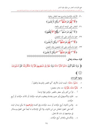 ‫النشر‬ ‫طيبة‬ ‫طرق‬ ‫من‬ ‫العشر‬ ‫اءات‬‫ر‬‫الق‬ ‫مجع‬
‫برسول‬ ‫السند‬ ‫متصل‬ ‫جماز‬ ‫شيخ‬ ‫عن‬ ‫التلقي‬ ‫هو‬ ‫التعلم‬ ‫يف‬ ‫األصل‬‫و‬ ،‫لالستذكار‬ ‫وسيلة‬ ‫هو‬ ‫بل‬ ‫العشر‬ ‫اءات‬‫ر‬‫الق‬ ‫مجع‬ ‫لتعلم‬ ‫وسيلة‬ ‫ليس‬ ‫الكتاب‬ ‫هذا‬‫وسلم‬ ‫عليه‬ ‫اهلل‬ ‫صلى‬ ‫اهلل‬.
74
30.‫ومحزة‬ ‫النقاش‬ ‫معه‬ ‫ج‬‫اندر‬‫و‬ ‫باإلشباع‬ ‫األزرق‬.
{‫أ‬‫ال‬~6
َّ‫ن‬ِ‫إ‬ْ‫م‬ُ‫ه‬ُ‫م‬ُ‫ه‬َ‫ه‬َ‫ف‬ُّ‫س‬‫ل‬‫ا‬‫آ‬~6
ُ‫ء‬َ‫ن‬‫ُو‬‫م‬َ‫ل‬ْ‫ع‬َ‫ي‬ َّ‫ال‬ ‫ِن‬‫ك‬َ‫ل‬َ‫و‬}
31.‫بالغنة‬ ‫السابق‬ ‫الوجه‬ ‫على‬ ‫النقاش‬.
{‫أ‬‫ال‬~6
َ‫ه‬َ‫ف‬ُّ‫س‬‫ل‬‫ا‬ ُ‫م‬ُ‫ه‬ ْ‫م‬ُ‫ه‬َّ‫ن‬ِ‫إ‬‫آ‬~6
ُ‫ء‬ِ‫ك‬َ‫ل‬َ‫و‬‫ن‬‫غنة‬
َ‫ال‬َ‫ن‬‫ُو‬‫م‬َ‫ل‬ْ‫ع‬َ‫ي‬}
32.‫املنفصل‬ ‫املد‬ ‫على‬ ‫بالسكت‬ ‫محزة‬.
{‫أ‬‫ال‬~6‫س‬
ْ‫م‬ُ‫ه‬َّ‫ن‬ِ‫إ‬ُ‫م‬ُ‫ه‬َ‫ه‬َ‫ف‬ُّ‫س‬‫ل‬‫ا‬‫آ‬~6
ُ‫ء‬َ‫ن‬‫ُو‬‫م‬َ‫ل‬ْ‫ع‬َ‫ي‬ َّ‫ال‬ ‫ِن‬‫ك‬َ‫ل‬َ‫و‬}
33.‫محز‬‫املتصل‬ ‫املد‬‫و‬ ‫املنفصل‬ ‫املد‬ ‫على‬ ‫بالسكت‬ ‫ة‬.
{‫أ‬‫ال‬~6‫س‬
ْ‫م‬ُ‫ه‬َّ‫ن‬ِ‫إ‬ُ‫م‬ُ‫ه‬َ‫ه‬َ‫ف‬ُّ‫س‬‫ل‬‫ا‬‫آ‬~6‫س‬
ُ‫ء‬َ‫ن‬‫ُو‬‫م‬َ‫ل‬ْ‫ع‬َ‫ي‬ َّ‫ال‬ ‫ِن‬‫ك‬َ‫ل‬َ‫و‬}
۞۞۞۞۞۞۞۞۞۞۞۞۞۞۞۞۞۞۞۞۞
‫وتعالى‬ ‫سبحانه‬ ‫قوله‬:
‫ﭽ‬‫ﯛ‬‫ﯝ‬ ‫ﯜ‬‫ﯠ‬‫ﯟ‬‫ﯞ‬‫ﯡ‬‫ﯨ‬‫ﯧ‬ ‫ﯦ‬‫ﯥ‬‫ﯤ‬‫ﯣ‬‫ﯢ‬‫ﯩ‬‫ﯪ‬
‫ﯫ‬‫ﭼ‬
‫القراءات‬ ‫وجوه‬
1.‫ﯞ‬،‫ﯠ‬:‫لألزرق‬ ‫البدل‬ ‫الليث‬"‫الق‬ ‫أي‬‫الطول‬‫و‬ ‫التوسش‬‫و‬ ‫صر‬".
2.‫ﯠ‬‫ﯟ‬،‫ﯦ‬‫ﯥ‬:‫منفصل‬ ‫جائز‬ ‫مد‬:
‫أ‬.‫بالقصر‬ ‫جعفر‬ ‫أبو‬‫و‬ ‫كا‬‫ابن‬ ‫أ‬‫ر‬‫ق‬‫كتني‬‫حر‬ً‫ا‬‫احد‬‫و‬ ‫قوال‬.
‫ب‬.‫قالون‬‫ي‬‫األصبهاو‬‫و‬‫أو‬ ‫ىان‬‫ت‬‫ك‬‫حر‬ ‫ىه‬‫ي‬‫ف‬ ‫ىم‬‫هل‬ ‫ىوب‬‫ق‬‫ويع‬ ‫ىا‬‫ش‬‫وه‬ ‫عمرو‬ ‫أبو‬‫و‬‫ىالث‬‫ال‬‫أو‬ ‫ىات‬‫ك‬‫حر‬‫ىع‬‫ب‬‫ر‬‫أ‬
‫كات‬‫حر‬.
‫ى‬‫ج‬.‫ان‬‫و‬‫ى‬‫ى‬‫ى‬‫ى‬‫ك‬‫ذ‬ ‫ىن‬‫ى‬‫ى‬‫ى‬‫ب‬‫وال‬‫ىع‬‫ى‬‫ب‬‫ر‬‫أ‬‫أو‬ ‫ىات‬‫ى‬‫ك‬‫حر‬‫ىت‬‫ى‬‫س‬‫ىات‬‫ى‬‫ى‬‫ى‬‫ك‬‫حر‬‫ىة‬‫ى‬‫ى‬‫ى‬‫م‬‫كل‬‫ويف‬(ْ‫م‬‫ب‬ِ‫إ‬َ‫يم‬ِ‫م‬‫م‬‫م‬‫ه‬‫ا‬َ‫ر‬)‫ىاء‬‫ى‬‫ى‬‫ى‬‫ي‬‫ال‬ ‫ىدال‬‫ى‬‫ى‬‫ى‬‫ب‬‫إ‬ ‫ىأيت‬‫ى‬‫ى‬‫ى‬‫ي‬ ‫ال‬
‫ىا‬‫ى‬‫ف‬‫أل‬‫ان‬‫و‬‫ذك‬ ‫ابن‬ ‫عن‬ ‫للنقاش‬ ‫الطول‬ ‫على‬،‫ىتذكر‬‫س‬‫الطول،و‬ ‫على‬ ً‫ا‬‫أيض‬ ‫له‬ ‫اإلماالت‬ ‫تأيت‬ ‫وال‬
‫يف‬‫اضعها‬‫و‬‫م‬‫تعاىل‬ ‫اهلل‬ ‫شاء‬ ‫إن‬.
‫د‬.‫العاشر‬‫و‬ ‫للكسائي‬‫و‬‫بع‬‫ر‬‫أ‬‫كات‬‫حر‬.
 