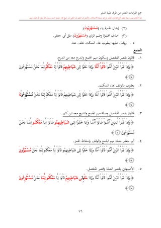 ‫النشر‬ ‫طيبة‬ ‫طرق‬ ‫من‬ ‫العشر‬ ‫اءات‬‫ر‬‫الق‬ ‫مجع‬
‫برسول‬ ‫السند‬ ‫متصل‬ ‫جماز‬ ‫شيخ‬ ‫عن‬ ‫التلقي‬ ‫هو‬ ‫التعلم‬ ‫يف‬ ‫األصل‬‫و‬ ،‫لالستذكار‬ ‫وسيلة‬ ‫هو‬ ‫بل‬ ‫العشر‬ ‫اءات‬‫ر‬‫الق‬ ‫مجع‬ ‫لتعلم‬ ‫وسيلة‬ ‫ليس‬ ‫الكتاب‬ ‫هذا‬‫وسلم‬ ‫عليه‬ ‫اهلل‬ ‫صلى‬ ‫اهلل‬.
76
(2)‫ياء‬ ‫اهلمزة‬ ‫إبدال‬(ِ ْ‫ه‬َ‫م‬‫ت‬ْ‫س‬ُ‫م‬ُ‫ي‬‫و‬َ‫ن‬.)
(3)‫اي‬‫ز‬‫ال‬ ‫وضم‬ ‫اهلمزة‬ ‫حذف‬(ُ ْ‫ه‬َ‫م‬‫ت‬ْ‫س‬ُ‫م‬‫و‬َ‫ن‬)‫جعفر‬ ‫أيب‬ ‫مال‬.
‫د‬.‫يعقوب‬ ‫عليها‬ ‫ووقف‬‫اا‬‫عنه‬ ‫لف‬ ‫السكت‬ ‫ء‬.
‫الجمع‬
1.‫ج‬‫اندر‬ ‫من‬ ‫معه‬ ‫ج‬‫اندر‬‫و‬ ‫اجلمع‬ ‫ميم‬ ‫وسكون‬ ‫املنفصل‬ ‫بقصر‬ ‫قالون‬.
{ْ‫ا‬‫ُو‬‫ن‬َ‫م‬‫آ‬ َ‫ن‬‫ي‬ِ‫ذ‬َّ‫ل‬‫ا‬ ْ‫ا‬‫ُو‬‫ق‬َ‫ل‬ ‫َا‬‫ذ‬ِ‫إ‬َ‫و‬ُ‫ل‬‫ا‬َ‫ق‬‫َّا‬‫ن‬َ‫م‬‫آ‬ ْ‫ا‬‫و‬‫َى‬‫ل‬ِ‫إ‬ ‫ْا‬‫و‬َ‫ل‬َ‫خ‬ ‫َا‬‫ذ‬ِ‫إ‬َ‫و‬ْ‫م‬ِ‫ه‬ِ‫ن‬‫ِي‬‫ط‬‫َا‬‫ي‬َ‫ش‬‫َّا‬‫ن‬ِ‫إ‬ ْ‫ا‬‫ُو‬‫ل‬‫ا‬َ‫ق‬ُ‫ك‬َ‫ع‬َ‫م‬ْ‫م‬ِ‫ز‬ْ‫ه‬َ‫ت‬ْ‫س‬ُ‫م‬ ُ‫ن‬ْ‫ح‬َ‫ن‬ ‫َا‬‫م‬َّ‫ن‬ِ‫إ‬ُ‫ء‬َ‫ن‬‫و‬
‫ﯫ‬}
2.‫السكت‬ ‫ااء‬ ‫بالوقف‬ ‫يعقوب‬.
{ُ‫ك‬َ‫ع‬َ‫م‬ ‫َّا‬‫ن‬ِ‫إ‬ ْ‫ا‬‫ُو‬‫ل‬‫ا‬َ‫ق‬ ْ‫م‬ِ‫ه‬ِ‫ن‬‫ِي‬‫ط‬‫َا‬‫ي‬َ‫ش‬ ‫َى‬‫ل‬ِ‫إ‬ ‫ْا‬‫و‬َ‫ل‬َ‫خ‬ ‫َا‬‫ذ‬ِ‫إ‬َ‫و‬ ‫َّا‬‫ن‬َ‫م‬‫آ‬ ْ‫ا‬‫ُو‬‫ل‬‫ا‬َ‫ق‬ ْ‫ا‬‫ُو‬‫ن‬َ‫م‬‫آ‬ َ‫ن‬‫ي‬ِ‫ذ‬َّ‫ل‬‫ا‬ ْ‫ا‬‫ُو‬‫ق‬َ‫ل‬ ‫َا‬‫ذ‬ِ‫إ‬َ‫و‬َّ‫ن‬ِ‫إ‬ ْ‫م‬ُ‫ن‬ْ‫ح‬َ‫ن‬ ‫َا‬‫م‬ِ‫ز‬ْ‫ه‬َ‫ت‬ْ‫س‬ُ‫م‬ُ‫ء‬َ‫ن‬‫و‬ْ‫ه‬
‫ﯫ‬}
3.‫كا‬‫ابن‬ ‫معه‬ ‫ج‬‫اندر‬‫و‬ ‫اجلمع‬ ‫ميم‬ ‫وصلة‬ ‫املنفصل‬ ‫بقصر‬ ‫قالون‬.
{‫ى‬ َ‫ل‬ِ‫إ‬ ‫ْا‬‫و‬ َ‫ل‬َ‫خ‬ ‫َا‬‫ذ‬ِ‫إ‬َ‫و‬ ‫ا‬ َّ‫ن‬َ‫م‬‫آ‬ ْ‫ا‬‫ُو‬‫ل‬‫ا‬ َ‫ق‬ ْ‫ا‬‫و‬ ُ‫ن‬َ‫م‬‫آ‬ َ‫ن‬‫ي‬ِ‫ذ‬ َّ‫ل‬‫ا‬ ْ‫ا‬‫و‬ ُ‫ق‬َ‫ل‬ ‫َا‬‫ذ‬ِ‫إ‬َ‫و‬ُ‫م‬ِ‫ه‬ِ‫ن‬‫ِي‬‫ط‬‫َا‬‫ي‬ َ‫ش‬‫و‬‫ا‬ َّ‫ن‬ِ‫إ‬ ْ‫ا‬‫ُو‬‫ل‬‫ا‬ َ‫ق‬ُ‫ك‬َ‫ع‬َ‫م‬ُ‫م‬‫و‬ُ‫ن‬ ْ‫ح‬َ‫ن‬ ‫ا‬ َ‫م‬َّ‫ن‬ِ‫إ‬
ِ‫ز‬ْ‫ه‬َ‫ت‬ْ‫س‬ُ‫م‬ُ‫ء‬َ‫ن‬‫و‬‫ﯫ‬}
4.‫جعف‬ ‫أبو‬‫اهلمز‬ ‫بدسقاط‬ ‫الوقف‬‫و‬ ‫اجلمع‬ ‫ميم‬ ‫بصلة‬ ‫ر‬.
{ُ‫م‬ِ‫ه‬ِ‫ن‬‫ِي‬‫ط‬‫َا‬‫ي‬َ‫ش‬ ‫َى‬‫ل‬ِ‫إ‬ ‫ْا‬‫و‬َ‫ل‬َ‫خ‬ ‫َا‬‫ذ‬ِ‫إ‬َ‫و‬ ‫َّا‬‫ن‬َ‫م‬‫آ‬ ْ‫ا‬‫ُو‬‫ل‬‫ا‬َ‫ق‬ ْ‫ا‬‫ُو‬‫ن‬َ‫م‬‫آ‬ َ‫ن‬‫ي‬ِ‫ذ‬َّ‫ل‬‫ا‬ ْ‫ا‬‫ُو‬‫ق‬َ‫ل‬ ‫َا‬‫ذ‬ِ‫إ‬َ‫و‬‫و‬ُ‫ك‬َ‫ع‬َ‫م‬ ‫َّا‬‫ن‬ِ‫إ‬ ْ‫ا‬‫ُو‬‫ل‬‫ا‬َ‫ق‬ُ‫م‬‫و‬ُ‫ن‬ْ‫ح‬َ‫ن‬ ‫َا‬‫م‬َّ‫ن‬ِ‫إ‬ُ‫ز‬ْ‫ه‬َ‫ت‬ْ‫س‬ُ‫م‬‫ون‬َ
‫ﯫ‬}
5.‫األصبهاو‬‫بقصر‬‫ال‬‫صلة‬‫و‬‫املنفصل‬ ‫قصر‬.
{َ‫م‬‫آ‬ َ‫ن‬‫ي‬ِ‫ذ‬َّ‫ل‬‫ا‬ ْ‫ا‬‫ُو‬‫ق‬َ‫ل‬ ‫َا‬‫ذ‬ِ‫إ‬َ‫و‬‫َا‬‫ذ‬ِ‫إ‬َ‫و‬ ‫َّا‬‫ن‬َ‫م‬‫آ‬ ْ‫ا‬‫ُو‬‫ل‬‫ا‬َ‫ق‬ ْ‫ا‬‫ُو‬‫ن‬َ‫ل‬َ‫خ‬ِِ‫و‬‫ل‬َ‫ى‬ْ‫م‬ِ‫ه‬ِ‫ن‬‫ِي‬‫ط‬‫َا‬‫ي‬َ‫ش‬‫َّا‬‫ن‬ِ‫إ‬ ْ‫ا‬‫ُو‬‫ل‬‫ا‬َ‫ق‬ُ‫ك‬َ‫ع‬َ‫م‬ُ‫م‬‫و‬‫ا‬َ‫م‬َّ‫ن‬ِ‫إ‬ُ‫ن‬ْ‫ح‬َ‫ن‬ِ‫ز‬ْ‫ه‬َ‫ت‬ْ‫س‬ُ‫م‬ُ‫ء‬َ‫ن‬‫و‬
‫ﯫ‬}
1
 