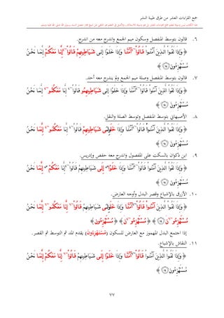 ‫النشر‬ ‫طيبة‬ ‫طرق‬ ‫من‬ ‫العشر‬ ‫اءات‬‫ر‬‫الق‬ ‫مجع‬
‫برسول‬ ‫السند‬ ‫متصل‬ ‫جماز‬ ‫شيخ‬ ‫عن‬ ‫التلقي‬ ‫هو‬ ‫التعلم‬ ‫يف‬ ‫األصل‬‫و‬ ،‫لالستذكار‬ ‫وسيلة‬ ‫هو‬ ‫بل‬ ‫العشر‬ ‫اءات‬‫ر‬‫الق‬ ‫مجع‬ ‫لتعلم‬ ‫وسيلة‬ ‫ليس‬ ‫الكتاب‬ ‫هذا‬‫وسلم‬ ‫عليه‬ ‫اهلل‬ ‫صلى‬ ‫اهلل‬.
77
6.‫قالون‬‫بتوسش‬‫ج‬‫اندر‬ ‫من‬ ‫معه‬ ‫ج‬‫اندر‬‫و‬ ‫اجلمع‬ ‫ميم‬ ‫وسكون‬ ‫املنفصل‬.
{ْ‫ا‬‫و‬ ُ‫ن‬َ‫م‬‫آ‬ َ‫ن‬‫ي‬ِ‫ذ‬ َّ‫ل‬‫ا‬ ْ‫ا‬‫و‬ ُ‫ق‬َ‫ل‬ ‫َا‬‫ذ‬ِ‫إ‬َ‫و‬ْ‫ا‬‫ُو‬‫ل‬‫ا‬ َ‫ق‬~4
‫ا‬ َّ‫ن‬َ‫م‬‫آ‬َ‫ل‬ِ‫إ‬ ‫ْا‬‫و‬ َ‫ل‬َ‫خ‬ ‫َا‬‫ذ‬ِ‫إ‬َ‫و‬‫ى‬ْ‫م‬ِ‫ه‬ِ‫ن‬‫ِي‬‫ط‬‫َا‬‫ي‬ َ‫ش‬ْ‫ا‬‫ُو‬‫ل‬‫ا‬ َ‫ق‬~4
‫ا‬ َّ‫ن‬ِ‫إ‬ُ‫ك‬َ‫ع‬َ‫م‬ْ‫م‬ُ‫ن‬ ْ‫ح‬َ‫ن‬ ‫ا‬ َ‫م‬َّ‫ن‬ِ‫إ‬
ِ‫ز‬ْ‫ه‬َ‫ت‬ْ‫س‬ُ‫م‬ُ‫ء‬‫ون‬‫ﯫ‬}
7.‫قالون‬‫بتوسش‬‫املنفصل‬‫وصلة‬‫و‬ ‫اجلمع‬ ‫ميم‬‫ي‬ ‫مل‬‫معه‬ ‫ج‬‫ندر‬‫أحد‬.
{ْ‫ا‬‫ُو‬‫ل‬‫ا‬َ‫ق‬ ْ‫ا‬‫ُو‬‫ن‬َ‫م‬‫آ‬ َ‫ن‬‫ي‬ِ‫ذ‬َّ‫ل‬‫ا‬ ْ‫ا‬‫ُو‬‫ق‬َ‫ل‬ ‫َا‬‫ذ‬ِ‫إ‬َ‫و‬~4
‫ى‬َ‫ل‬ِ‫إ‬ ‫ْا‬‫و‬َ‫ل‬َ‫خ‬ ‫َا‬‫ذ‬ِ‫إ‬َ‫و‬ ‫ا‬َّ‫ن‬َ‫م‬‫آ‬ُ‫م‬ِ‫ه‬ِ‫ن‬‫ِي‬‫ط‬‫َا‬‫ي‬َ‫ش‬‫و‬ْ‫ا‬‫ُو‬‫ل‬‫ا‬َ‫ق‬~4
‫ا‬َّ‫ن‬ِ‫إ‬ُ‫ك‬َ‫ع‬َ‫م‬ُ‫م‬‫و‬~4
ُ‫ن‬ْ‫ح‬َ‫ن‬ ‫ا‬َ‫م‬َّ‫ن‬ِ‫إ‬
ِ‫ز‬ْ‫ه‬َ‫ت‬ْ‫س‬ُ‫م‬ُ‫ء‬َ‫ن‬‫و‬‫ﯫ‬}
8.‫األصبهاو‬‫بتوسش‬‫املنفصل‬‫وتوسش‬‫ال‬‫صلة‬‫النقل‬‫و‬.
{‫و‬ُ‫ن‬َ‫م‬‫آ‬ َ‫ن‬‫ي‬ِ‫ذ‬َّ‫ل‬‫ا‬ ْ‫ا‬‫و‬ُ‫ق‬َ‫ل‬ ‫َا‬‫ذ‬ِ‫إ‬َ‫و‬ْ‫ا‬ْ‫ا‬‫ُو‬‫ل‬‫ا‬ َ‫ق‬~4
‫َا‬‫ذ‬ِ‫إ‬َ‫و‬ ‫ا‬َّ‫ن‬َ‫م‬‫آ‬َ‫ل‬َ‫خ‬ِِ‫و‬‫ل‬َ‫ى‬ْ‫م‬ِ‫ه‬ِ‫ن‬‫ِي‬‫ط‬‫َا‬‫ي‬ َ‫ش‬ْ‫ا‬‫ُو‬‫ل‬‫ا‬ َ‫ق‬~4
‫ا‬َّ‫ن‬ِ‫إ‬ُ‫ك‬َ‫ع‬َ‫م‬ُ‫م‬‫و‬~4
‫ا‬ َ‫م‬َّ‫ن‬ِ‫إ‬ُ‫ن‬ ْ‫ح‬َ‫ن‬
ِ‫ز‬ْ‫ه‬َ‫ت‬ْ‫س‬ُ‫م‬ُ‫ء‬َ‫ن‬‫و‬‫ﯫ‬}
9.‫بال‬ ‫ان‬‫و‬‫ذك‬ ‫ابن‬‫املفصول‬ ‫على‬ ‫سكت‬‫معه‬ ‫ج‬‫اندر‬‫و‬‫يس‬‫ر‬‫وإد‬ ‫حفل‬.
{ْ‫ا‬‫ُو‬‫ل‬‫ا‬َ‫ق‬ ْ‫ا‬‫و‬ُ‫ن‬َ‫م‬‫آ‬ َ‫ن‬‫ي‬ِ‫ذ‬َّ‫ل‬‫ا‬ ْ‫ا‬‫ُو‬‫ق‬َ‫ل‬ ‫َا‬‫ذ‬ِ‫إ‬َ‫و‬~4
‫َا‬‫ذ‬ِ‫إ‬َ‫و‬ ‫ا‬َّ‫ن‬َ‫م‬‫آ‬‫ْا‬‫و‬َ‫ل‬َ‫خ‬‫س‬
‫ى‬َ‫ل‬ِ‫إ‬ْ‫ا‬‫ُو‬‫ل‬‫ا‬َ‫ق‬ ْ‫م‬ِ‫ه‬ِ‫ن‬‫ِي‬‫ط‬‫َا‬‫ي‬َ‫ش‬~4
‫ا‬َّ‫ن‬ِ‫إ‬ُ‫ك‬َ‫ع‬َ‫م‬ْ‫م‬‫س‬
‫ا‬َ‫م‬َّ‫ن‬ِ‫إ‬ُ‫ن‬ْ‫ح‬َ‫ن‬
ِ‫ز‬ْ‫ه‬َ‫ت‬ْ‫س‬ُ‫م‬ُ‫ء‬‫ون‬‫ﯫ‬}
10.‫األزرق‬‫ب‬‫اإلشباع‬‫وقصر‬‫البدل‬،‫العار‬ ‫أوجه‬‫و‬.
{ْ‫ا‬‫و‬ُ‫ق‬َ‫ل‬ ‫َا‬‫ذ‬ِ‫إ‬َ‫و‬َ‫ن‬‫ي‬ِ‫ذ‬َّ‫ل‬‫ا‬ْ‫ا‬‫و‬ُ‫ن‬َ‫م‬‫آ‬ْ‫ا‬‫ُو‬‫ل‬‫ا‬َ‫ق‬~6
‫ا‬َّ‫ن‬َ‫م‬‫آ‬‫َا‬‫ذ‬ِ‫إ‬َ‫و‬َ‫ل‬َ‫خ‬ِِ‫و‬‫ل‬َ‫ى‬ْ‫م‬ِ‫ه‬ِ‫ن‬‫ِي‬‫ط‬‫َا‬‫ي‬َ‫ش‬ْ‫ا‬‫ُو‬‫ل‬‫ا‬َ‫ق‬~6
‫ا‬َّ‫ن‬ِ‫إ‬ُ‫ك‬َ‫ع‬َ‫م‬ُ‫م‬‫و‬~6
‫ا‬َ‫م‬َّ‫ن‬ِ‫إ‬ُ‫ن‬ْ‫ح‬َ‫ن‬
ِ‫ز‬ْ‫ه‬َ‫ت‬ْ‫س‬ُ‫م‬ُ‫ء‬‫و‬~6
‫ن‬َ‫ﯫ‬}{ِ‫ز‬ْ‫ه‬َ‫ت‬ْ‫س‬ُ‫م‬ُ‫ء‬‫و‬~4
‫ن‬َ{}ِ‫ز‬ْ‫ه‬َ‫ت‬ْ‫س‬ُ‫م‬ُ‫ء‬‫ون‬}
‫املهموز‬ ‫البدل‬ ‫اجتمع‬ ‫إذا‬‫للسكون‬ ،‫العار‬ ‫مع‬(ِ ْ‫ه‬َ‫م‬‫ت‬ْ‫س‬ُ‫م‬ُ‫ء‬‫و‬َ‫ن‬)‫مث‬ ‫التوسش‬ ‫مث‬ ‫املد‬ ‫يقد‬‫القصر‬.
11.‫النقاش‬‫ب‬‫اإلشباع‬.
{ْ‫ا‬‫و‬ ُ‫ن‬َ‫م‬‫آ‬ َ‫ن‬‫ي‬ِ‫ذ‬َّ‫ل‬‫ا‬ ْ‫ا‬‫و‬ُ‫ق‬َ‫ل‬ ‫َا‬‫ذ‬ِ‫إ‬َ‫و‬ْ‫ا‬‫ُو‬‫ل‬‫ا‬ َ‫ق‬~6
‫ا‬ َّ‫ن‬َ‫م‬‫آ‬‫َا‬‫ذ‬ِ‫إ‬َ‫و‬‫ى‬ َ‫ل‬ِ‫إ‬ ‫ْا‬‫و‬ َ‫ل‬َ‫خ‬ْ‫م‬ِ‫ه‬ِ‫ن‬‫ِي‬‫ط‬‫َا‬‫ي‬َ‫ش‬ْ‫ا‬‫ُو‬‫ل‬‫ا‬ َ‫ق‬~6
‫ا‬ َّ‫ن‬ِ‫إ‬ُ‫ك‬َ‫ع‬َ‫م‬ْ‫م‬‫ا‬ َ‫م‬َّ‫ن‬ِ‫إ‬ُ‫ن‬ ْ‫ح‬َ‫ن‬
ِ‫ز‬ْ‫ه‬َ‫ت‬ْ‫س‬ُ‫م‬ُ‫ء‬‫ون‬‫ﯫ‬}
 