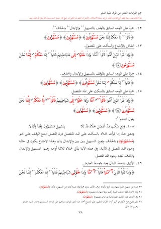 ‫النشر‬ ‫طيبة‬ ‫طرق‬ ‫من‬ ‫العشر‬ ‫اءات‬‫ر‬‫الق‬ ‫مجع‬
‫برسول‬ ‫السند‬ ‫متصل‬ ‫جماز‬ ‫شيخ‬ ‫عن‬ ‫التلقي‬ ‫هو‬ ‫التعلم‬ ‫يف‬ ‫األصل‬‫و‬ ،‫لالستذكار‬ ‫وسيلة‬ ‫هو‬ ‫بل‬ ‫العشر‬ ‫اءات‬‫ر‬‫الق‬ ‫مجع‬ ‫لتعلم‬ ‫وسيلة‬ ‫ليس‬ ‫الكتاب‬ ‫هذا‬‫وسلم‬ ‫عليه‬ ‫اهلل‬ ‫صلى‬ ‫اهلل‬.
78
12.‫محزة‬‫على‬‫ب‬ ‫السابق‬ ‫الوجه‬‫بالتسهيل‬ ‫الوقف‬23
‫وإإلبدال‬24
‫احلذف‬‫و‬25
.
{ْ‫ا‬‫ُو‬‫ل‬‫ا‬َ‫ق‬~6
ُ‫ك‬َ‫ع‬َ‫م‬ ‫َّا‬‫ن‬ِ‫إ‬ْ‫م‬ُ‫ن‬ْ‫ح‬َ‫ن‬ ‫َا‬‫م‬َّ‫ن‬ِ‫إ‬ِ‫ز‬ْ‫ه‬َ‫ت‬ْ‫س‬ُ‫م‬ُ‫ا‬‫ون‬َ}{ِ‫ز‬ْ‫ه‬َ‫ت‬ْ‫س‬ُ‫م‬ُ‫ي‬‫ون‬َ{}ْ‫ه‬َ‫ت‬ْ‫س‬ُ‫م‬ُ‫ز‬‫ون‬َ}
13.‫النقاش‬‫ب‬‫اإلشباع‬‫املفصول‬ ‫على‬ ‫السكت‬‫و‬.
{ْ‫ا‬‫ُو‬‫ل‬‫ا‬َ‫ق‬ ْ‫ا‬‫ُو‬‫ن‬َ‫م‬‫آ‬ َ‫ن‬‫ي‬ِ‫ذ‬َّ‫ل‬‫ا‬ ْ‫ا‬‫ُو‬‫ق‬َ‫ل‬ ‫َا‬‫ذ‬ِ‫إ‬َ‫و‬~6
‫َا‬‫ذ‬ِ‫إ‬َ‫و‬ ‫ا‬َّ‫ن‬َ‫م‬‫آ‬‫ْا‬‫و‬َ‫ل‬َ‫خ‬‫س‬
‫ى‬َ‫ل‬ِ‫إ‬ْ‫ا‬‫ُو‬‫ل‬‫ا‬َ‫ق‬ ْ‫م‬ِ‫ه‬ِ‫ن‬‫ِي‬‫ط‬‫َا‬‫ي‬َ‫ش‬~6
‫ا‬َّ‫ن‬ِ‫إ‬ُ‫ك‬َ‫ع‬َ‫م‬ْ‫م‬‫س‬
‫ا‬َ‫م‬َّ‫ن‬ِ‫إ‬ُ‫ن‬ْ‫ح‬َ‫ن‬
ِ‫ز‬ْ‫ه‬َ‫ت‬ْ‫س‬ُ‫م‬ُ‫ء‬‫ون‬‫ﯫ‬}
14.‫محزة‬‫على‬‫ب‬ ‫السابق‬ ‫الوجه‬‫احلذف‬‫و‬ ‫وإإلبدال‬ ‫بالتسهيل‬ ‫الوقف‬.
{ْ‫ا‬‫ُو‬‫ل‬‫ا‬َ‫ق‬~6
ُ‫ك‬َ‫ع‬َ‫م‬ ‫َّا‬‫ن‬ِ‫إ‬ْ‫م‬‫س‬
ُ‫ن‬ْ‫ح‬َ‫ن‬ ‫َا‬‫م‬َّ‫ن‬ِ‫إ‬ِ‫ز‬ْ‫ه‬َ‫ت‬ْ‫س‬ُ‫م‬ُ‫ا‬‫ون‬َ}{ِ‫ز‬ْ‫ه‬َ‫ت‬ْ‫س‬ُ‫م‬ُ‫ي‬‫ون‬َ{}ْ‫ه‬َ‫ت‬ْ‫س‬ُ‫م‬ُ‫ز‬‫ون‬َ}
15.‫محزة‬‫على‬‫السابق‬ ‫الوجه‬‫املنفصل‬ ‫املد‬ ‫على‬ ‫بالسكت‬.
{َ‫م‬‫آ‬ َ‫ن‬‫ي‬ِ‫ذ‬َّ‫ل‬‫ا‬ ْ‫ا‬‫ُو‬‫ق‬َ‫ل‬ ‫َا‬‫ذ‬ِ‫إ‬َ‫و‬ْ‫ا‬‫ُو‬‫ن‬ْ‫ا‬‫ُو‬‫ل‬‫ا‬َ‫ق‬~6‫س‬
‫َّا‬‫ن‬َ‫م‬‫آ‬‫َا‬‫ذ‬ِ‫إ‬َ‫و‬‫ْا‬‫و‬َ‫ل‬َ‫خ‬‫س‬
‫َى‬‫ل‬ِ‫إ‬ْ‫م‬ِ‫ه‬ِ‫ن‬‫ِي‬‫ط‬‫َا‬‫ي‬َ‫ش‬ْ‫ا‬‫ُو‬‫ل‬‫ا‬َ‫ق‬~6‫س‬
‫َّا‬‫ن‬ِ‫إ‬ُ‫ك‬َ‫ع‬َ‫م‬ْ‫م‬‫س‬
‫َا‬‫م‬َّ‫ن‬ِ‫إ‬ُ‫ن‬ْ‫ح‬َ‫ن‬
ِ‫ز‬ْ‫ه‬َ‫ت‬ْ‫س‬ُ‫م‬ُ‫ا‬‫ون‬َ‫ﯫ‬}{ِ‫ز‬ْ‫ه‬َ‫ت‬ْ‫س‬ُ‫م‬ُ‫ي‬‫ون‬َ{}ْ‫ه‬َ‫ت‬ْ‫س‬ُ‫م‬ُ‫ز‬‫ون‬َ}
‫الناظم‬ ‫يقول‬26
:
105.‫و‬‫م‬‫ع‬‫س‬‫ك‬ِ‫ت‬‫م‬‫د‬‫ال‬‫ف‬‫ص‬ِ‫ل‬‫خ‬َّ‫ال‬‫د‬‫ق‬‫د‬‫ت‬‫ال‬ِ‫ب‬‫ت‬‫س‬ِ‫ه‬ِ‫يل‬‫م‬‫س‬‫ى‬‫ت‬‫ه‬‫ز‬‫ون‬‫و‬‫ق‬ً‫ا‬‫ف‬‫و‬‫أ‬‫ب‬‫د‬‫ال‬
‫ىو‬‫ى‬‫ى‬‫حن‬ ‫ىى‬‫ى‬‫ل‬‫ع‬ ‫ىف‬‫ى‬‫ق‬‫الو‬ ‫ىع‬‫ى‬‫ن‬‫امت‬ ‫ىل‬‫ى‬‫ص‬‫املت‬ ‫دون‬ ‫ىل‬‫ى‬‫ص‬‫املنف‬ ‫ىد‬‫ى‬‫مل‬‫ا‬ ‫ىى‬‫ى‬‫ل‬‫ع‬ ‫ىكت‬‫ى‬‫س‬‫بال‬ ‫ىالد‬‫ى‬‫خل‬ ‫أت‬‫ر‬‫ى‬‫ى‬‫ق‬ ‫إذا‬ ‫ىذا‬‫ى‬‫ه‬ ‫ىىن‬‫ى‬‫ع‬‫وم‬
(ِ ْ‫ه‬َ‫م‬‫ت‬‫م‬‫م‬ْ‫س‬ُ‫م‬ُ‫ء‬‫ون‬)‫ىة‬‫ى‬‫ى‬‫ل‬‫حا‬ ‫يف‬ ‫ىون‬‫ى‬‫ك‬‫ي‬ ‫ىاع‬‫ى‬‫ن‬‫االمت‬ ‫ىذا‬‫ى‬‫ه‬‫و‬ ،‫ىاء‬‫ى‬‫ي‬ ‫ىدال‬‫ى‬‫ب‬‫اإل‬‫و‬ ‫ىني‬‫ى‬‫ى‬‫ب‬ ‫ىني‬‫ى‬‫ب‬ ‫ىهيل‬‫ى‬‫س‬‫الت‬ ‫ىوز‬‫ى‬‫جي‬‫و‬ ‫ىذف‬‫ى‬‫حل‬‫با‬
‫ىم‬‫ى‬‫ى‬‫ه‬‫و‬ ‫ىه‬‫ى‬‫ى‬‫ج‬‫أو‬ ‫ىة‬‫ى‬‫ى‬‫ال‬‫ال‬‫ال‬ ‫ىالد‬‫ى‬‫ى‬‫خل‬ ‫ىأيت‬‫ى‬‫ى‬‫ي‬ ‫ىة‬‫ى‬‫ى‬‫ي‬‫اآل‬ ‫ىذ‬‫ى‬‫ى‬‫ه‬ ‫ويف‬ ،‫ىة‬‫ى‬‫ى‬‫ي‬‫اآل‬ ‫يف‬ ‫ىل‬‫ى‬‫ى‬‫ص‬‫املت‬ ‫ىد‬‫ى‬‫ى‬‫مل‬‫ا‬ ‫ىود‬‫ى‬‫ى‬‫ج‬‫و‬:‫ىدال‬‫ى‬‫ى‬‫ب‬‫اإل‬‫و‬ ‫ىهيل‬‫ى‬‫ى‬‫س‬‫الت‬
‫املتصل‬ ‫املد‬ ‫وجود‬ ‫لعد‬ ‫احلذف‬‫و‬.
16.‫األزرق‬‫بتوسش‬‫البدل‬‫وتوسش‬ ‫ومد‬،‫العار‬.
{َ‫ن‬‫ي‬ِ‫ذ‬َّ‫ل‬‫ا‬ ْ‫ا‬‫ُو‬‫ق‬َ‫ل‬ ‫َا‬‫ذ‬ِ‫إ‬َ‫و‬‫آ‬~4
ْ‫ا‬‫ُو‬‫ن‬َ‫م‬ْ‫ا‬‫ُو‬‫ل‬‫ا‬َ‫ق‬~6
‫آ‬~4
‫َّا‬‫ن‬َ‫م‬‫َا‬‫ذ‬ِ‫إ‬َ‫و‬َ‫ل‬َ‫خ‬ِِ‫و‬‫ل‬َ‫ى‬ْ‫ا‬‫ُو‬‫ل‬‫ا‬َ‫ق‬ ْ‫م‬ِ‫ه‬ِ‫ن‬‫ِي‬‫ط‬‫َا‬‫ي‬َ‫ش‬~6
ُ‫ك‬َ‫ع‬َ‫م‬ ‫ا‬َّ‫ن‬ِ‫إ‬ُ‫م‬‫و‬~6
ُ‫ن‬ْ‫ح‬َ‫ن‬ ‫ا‬َ‫م‬َّ‫ن‬ِ‫إ‬
23‫هكذا‬ ،‫التسهيل‬ ‫عن‬ ‫كناية‬‫ضمة‬ ‫فوقه‬ ‫مهزة‬ ‫بدون‬ ‫األلف‬ ‫حرف‬ ‫بكتابة‬ ‫او‬‫و‬‫ال‬ ‫وبني‬ ‫بينها‬ ‫اهلمزة‬ ‫تسهيل‬ ‫عن‬ ‫عربنا‬(ِ ْ‫ه‬َ‫م‬‫ت‬ْ‫س‬ُ‫م‬ُ‫ا‬َ‫ن‬‫و‬.)
24‫مضمومة‬ ‫ياء‬ ‫منها‬ ‫بدال‬ ‫كت‬‫و‬ ‫اهلمزة‬ ‫حذفت‬ ‫فقد‬ ‫اإلبدال‬ ‫أما‬‫و‬(ِ ْ‫ه‬َ‫م‬‫ت‬ْ‫س‬ُ‫م‬ُ‫ي‬َ‫ن‬‫و‬.)
25‫مضمومة‬ ‫اي‬‫ز‬‫ال‬ ‫وصارت‬ ‫اهلمزة‬ ‫حذفت‬ ‫فقد‬ ‫احلذف‬ ‫ويف‬(ْ‫ه‬َ‫م‬‫ت‬ْ‫س‬ُ‫م‬َُ‫ن‬‫و‬).
26‫وعام‬ ‫السمنودي‬ ‫شحاتة‬ ‫على‬ ‫اهيم‬‫ر‬‫وإب‬ ‫يات‬‫ز‬‫ال‬ ‫يز‬‫ز‬‫الع‬ ‫عبد‬ ‫أمحد‬ ‫املشايخ‬ ‫نظم‬ ،‫العظيم‬ ‫القرآن‬ ‫أوجه‬ ‫ير‬‫ر‬‫حت‬ ‫يف‬ ‫الكرمي‬ ‫فتح‬ ‫تنقيح‬ ‫نظم‬‫ر‬‫عامان‬ ‫السيد‬
‫تعاىل‬ ‫اهلل‬ ‫رمحهم‬.
 