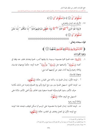 ‫النشر‬ ‫طيبة‬ ‫طرق‬ ‫من‬ ‫العشر‬ ‫اءات‬‫ر‬‫الق‬ ‫مجع‬
‫برسول‬ ‫السند‬ ‫متصل‬ ‫جماز‬ ‫شيخ‬ ‫عن‬ ‫التلقي‬ ‫هو‬ ‫التعلم‬ ‫يف‬ ‫األصل‬‫و‬ ،‫لالستذكار‬ ‫وسيلة‬ ‫هو‬ ‫بل‬ ‫العشر‬ ‫اءات‬‫ر‬‫الق‬ ‫مجع‬ ‫لتعلم‬ ‫وسيلة‬ ‫ليس‬ ‫الكتاب‬ ‫هذا‬‫وسلم‬ ‫عليه‬ ‫اهلل‬ ‫صلى‬ ‫اهلل‬.
79
ِ‫ز‬ْ‫ه‬َ‫ت‬ْ‫س‬ُ‫م‬ُ‫ء‬‫و‬~6
‫ن‬َ‫ﯫ‬}{َ‫ت‬ْ‫س‬ُ‫م‬ِ‫ز‬ْ‫ه‬ُ‫ء‬‫و‬~4
‫ن‬َ‫ﯫ‬}
17.‫األزرق‬‫مبد‬‫البدل‬‫و‬،‫العار‬.
{َ‫ن‬‫ي‬ِ‫ذ‬َّ‫ل‬‫ا‬ ْ‫ا‬‫ُو‬‫ق‬َ‫ل‬ ‫َا‬‫ذ‬ِ‫إ‬َ‫و‬‫آ‬~6
ْ‫ا‬‫ُو‬‫ن‬َ‫م‬ْ‫ا‬‫ُو‬‫ل‬‫ا‬َ‫ق‬~6
‫آ‬~6
‫َّا‬‫ن‬َ‫م‬‫َا‬‫ذ‬ِ‫إ‬َ‫و‬َ‫ل‬َ‫خ‬ِِ‫و‬‫ل‬َ‫ى‬ْ‫ا‬‫ُو‬‫ل‬‫ا‬َ‫ق‬ ْ‫م‬ِ‫ه‬ِ‫ن‬‫ِي‬‫ط‬‫َا‬‫ي‬َ‫ش‬~6
ُ‫ك‬َ‫ع‬َ‫م‬ ‫ا‬َّ‫ن‬ِ‫إ‬ُ‫م‬‫و‬~6
ُ‫ن‬ْ‫ح‬َ‫ن‬ ‫ا‬َ‫م‬َّ‫ن‬ِ‫إ‬
ِ‫ز‬ْ‫ه‬َ‫ت‬ْ‫س‬ُ‫م‬ُ‫ء‬‫و‬~6
‫ن‬َ‫ﯫ‬}
۞۞۞۞۞۞۞۞۞۞۞۞۞۞۞۞۞۞۞۞۞
‫وتعالى‬ ‫سبحانه‬ ‫قوله‬:
‫ﭽ‬‫ﯭ‬‫ﯬ‬‫ﯯ‬‫ﯮ‬‫ﯰ‬‫ﯱ‬‫ﯳ‬‫ﯲ‬‫ﭼ‬
‫القراءات‬ ‫وجوه‬
1.‫ﯭ‬:‫كسر‬‫وقبلها‬ ً‫ياء‬ ‫مرسومة‬ ‫مضمومة‬ ‫مهزة‬ ‫اهلمزة‬ ‫هذ‬‫وهشا‬ ‫حلمزة‬ ،‫عنه‬ ‫لف‬‫وقفا‬‫يف‬
‫كلمة‬(ِ‫ز‬ْ‫ه‬َ‫ت‬ْ‫س‬َ‫ي‬ُ‫ئ‬)27
‫مال‬ ‫أشباهها‬‫و‬(ُ‫ئ‬ِ‫د‬ْ‫ب‬ُ‫ي‬)28
(ُ‫ئ‬ِ‫ر‬ْ‫ب‬ُ‫أ‬َ‫و‬)29
‫أوجه‬ ‫مخسة‬ً‫ا‬‫حكم‬(‫قياسيان‬ ‫وجهان‬
‫ية‬ ‫ر‬ ‫الة‬‫ال‬‫ال‬‫و‬)‫بعة‬‫ر‬‫أ‬‫و‬ً‫أداء‬،‫كم‬‫أوجهها‬ ‫عن‬ ‫فيعرب‬‫يلي‬ ‫ا‬:
‫قياسيان‬ ‫وجهان‬
‫أ‬.‫األول‬ ‫الوجه‬:‫ياء‬ ‫اهلمزة‬ ‫إبدال‬‫هكذا‬ ،‫القياس‬ ‫على‬ ‫ساكنة‬(ِ‫ز‬ْ‫ه‬َ‫ت‬ْ‫س‬َ‫ي‬‫ي‬.)
‫ب‬.‫ىاو‬‫ى‬‫ا‬‫ال‬ ‫ىه‬‫ى‬‫ج‬‫الو‬:‫ىرو‬‫ى‬‫ل‬‫ا‬ ‫ىع‬‫ى‬‫م‬ ‫ىني‬‫ى‬‫ب‬ ‫ىني‬‫ى‬‫ب‬ ‫ىزة‬‫ى‬‫م‬‫اهل‬ ‫ىهيل‬‫ى‬‫س‬‫ت‬(‫ىزة‬‫ى‬‫م‬‫اهل‬ ‫رو‬ ‫أي‬)‫ىك‬‫ى‬‫ل‬‫ذ‬ ‫ىن‬‫ى‬‫ع‬ ‫ىا‬‫ى‬‫ن‬‫رب‬‫وع‬‫ىة‬‫ى‬‫ى‬‫ب‬‫بكتا‬
‫ىالف‬‫ى‬‫خم‬ ‫ىون‬‫ى‬‫ل‬‫ب‬ ‫ة‬ ‫ىغ‬‫ى‬‫ص‬ ‫ىمة‬‫ى‬‫ض‬‫ال‬ ‫ىة‬‫ى‬‫ك‬‫وحر‬ ‫ىزة‬‫ى‬‫مه‬ ‫ىدون‬‫ى‬‫ب‬ ‫ىف‬‫ى‬‫ل‬‫األ‬ ‫ىرف‬‫ح‬(‫ا‬ُ)‫ىى‬‫ى‬‫ل‬‫ع‬ ‫ىة‬‫ى‬‫ل‬‫دال‬ ‫ىف‬‫ى‬‫ل‬‫األ‬ ‫ىى‬‫ى‬‫ل‬‫أع‬
‫الت‬‫هكذا‬ ، ‫الرو‬ ‫مع‬ ‫سهيل‬(ِ‫ز‬ْ‫ه‬َ‫ت‬ْ‫س‬َ‫ي‬‫ا‬ُ.)
‫الة‬‫ال‬‫ال‬‫و‬‫أوجه‬‫ية‬ ‫ر‬
‫ى‬‫ج‬.‫الاالث‬ ‫الوجه‬:‫ىه‬‫ج‬‫الو‬ ‫ىذا‬‫ه‬ ‫ىد‬‫ح‬‫فيت‬ ،‫ىف‬‫ق‬‫للو‬ ‫ىكن‬‫س‬‫ت‬ ‫مث‬ ‫ىم‬‫س‬‫الر‬ ‫على‬ ‫مضمومة‬ ً‫ياء‬ ‫اهلمزة‬ ‫إبدال‬
‫يف‬ ‫وَيتلف‬ ‫العمل‬ ‫يف‬ ‫األول‬ ‫الوجه‬ ‫مع‬‫التقدير‬‫هكذا‬ ،(ِ‫ز‬ْ‫ه‬َ‫ت‬ْ‫س‬َ‫ي‬‫ي‬.)
27‫قم‬‫ر‬ ‫اآلية‬ ‫من‬ ‫البقرة‬ ‫سورة‬(15)
28‫سور‬‫قم‬‫ر‬ ‫اآلية‬ ‫من‬ ‫العنكبوت‬ ‫ة‬(19)،‫قم‬‫ر‬ ‫اآلية‬ ‫من‬ ‫سبأ‬ ‫وسورة‬(49)‫قم‬‫ر‬ ‫اآلية‬ ‫من‬ ‫الربوج‬ ‫وسورة‬ ،(13.)
29‫قم‬‫ر‬ ‫اآلية‬ ‫من‬ ‫ان‬‫ر‬‫عم‬ ‫آل‬ ‫سورة‬(49.)
 