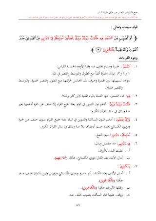 ‫النشر‬ ‫طيبة‬ ‫طرق‬ ‫من‬ ‫العشر‬ ‫اءات‬‫ر‬‫الق‬ ‫مجع‬
‫برسول‬ ‫السند‬ ‫متصل‬ ‫جماز‬ ‫شيخ‬ ‫عن‬ ‫التلقي‬ ‫هو‬ ‫التعلم‬ ‫يف‬ ‫األصل‬‫و‬ ،‫لالستذكار‬ ‫وسيلة‬ ‫هو‬ ‫بل‬ ‫العشر‬ ‫اءات‬‫ر‬‫الق‬ ‫مجع‬ ‫لتعلم‬ ‫وسيلة‬ ‫ليس‬ ‫الكتاب‬ ‫هذا‬‫وسلم‬ ‫عليه‬ ‫اهلل‬ ‫صلى‬ ‫اهلل‬.
86
‫وتعالى‬ ‫سبحانه‬ ‫قوله‬:
‫ﭽ‬‫ﭬ‬‫ﭫ‬‫ﭪ‬‫ﭵ‬‫ﭴ‬‫ﭳ‬‫ﭲ‬‫ﭱ‬‫ﭰ‬‫ﭯ‬ ‫ﭮ‬‫ﭭ‬‫ﭸ‬‫ﭷ‬ ‫ﭶ‬
‫ﭹ‬‫ﭺ‬‫ﭼ‬‫ﭻ‬‫ﭽ‬‫ﭾ‬‫ﭼ‬
‫الق‬ ‫وجوه‬‫راءات‬
1.‫ﭭ‬:‫حل‬‫مزة‬‫و‬‫هشا‬‫عنه‬ ‫لف‬‫القياس‬ ‫اخلمسة‬ ‫األوجه‬ ‫وقفا‬:
1‫و‬2‫و‬3:‫إ‬‫ىدال‬‫ى‬‫ب‬‫اهلمزة‬ً‫ا‬‫ى‬‫ى‬‫ف‬‫أل‬‫ىش‬‫ى‬‫س‬‫التو‬‫و‬ ‫ىول‬‫ى‬‫ط‬‫ال‬ ‫ىع‬‫ى‬‫م‬‫املد‬ ‫يف‬ ‫القصر‬‫و‬.
4‫و‬5:‫ا‬ ‫ىد‬‫ى‬‫ى‬‫مل‬‫ا‬ ‫ىرف‬‫ى‬‫ى‬‫ح‬‫و‬ ‫ىزة‬‫ى‬‫ى‬‫م‬‫اهل‬ ‫ىني‬‫ى‬‫ب‬ ‫ىهيلها‬‫ى‬‫س‬‫ت‬‫ىانس‬‫ى‬‫جمل‬‫ىع‬‫ى‬‫ى‬‫م‬ ‫ىا‬‫ى‬‫ى‬‫ه‬‫كت‬‫حلر‬‫ىول‬‫ى‬‫ط‬‫ال‬،‫ىزة‬‫ى‬‫م‬‫حل‬ ‫ىر‬‫ى‬‫ص‬‫الق‬‫و‬‫و‬‫ىش‬‫ى‬‫ى‬‫س‬‫التو‬
‫ىر‬‫ص‬‫الق‬‫و‬‫هلشا‬.
2.‫ﭮ‬:‫فيها‬ ، ‫الضم‬ ‫هاء‬‫بالياء‬ ‫الصلة‬‫املدية‬‫وصال‬ ‫كا‬‫البن‬.
3.‫ﭱ‬‫ﭰ‬‫ﭯ‬:‫بغ‬ ‫أدغمها‬ ‫محزة‬ ‫عن‬ ‫خلف‬ ‫إال‬ ‫اء‬‫ر‬‫الق‬ ‫مجيع‬ ‫بغنة‬ ‫او‬‫و‬‫ال‬ ‫يف‬ ‫التنوين‬ ‫نون‬ ‫أدغم‬
‫غنة‬‫الكرمي‬ ‫القرآن‬ ‫سائر‬ ‫يف‬ ‫وذلك‬.
4.‫ﭲ‬‫ﭱ‬:‫ىون‬‫ى‬‫ن‬‫ال‬ ‫ىم‬‫ى‬‫غ‬‫أد‬‫ىوين‬‫ى‬‫ن‬‫الت‬‫و‬ ‫ىاكنة‬‫ى‬‫س‬‫ال‬‫اء‬‫ر‬‫ى‬‫ى‬‫ق‬‫ال‬ ‫ىع‬‫ى‬‫ي‬‫مج‬ ‫ىة‬‫ى‬‫ن‬‫بغ‬ ‫ىاء‬‫ى‬‫ي‬‫ال‬ ‫يف‬‫ىوى‬‫ى‬‫س‬‫ىزة‬‫ى‬‫ى‬‫مح‬ ‫ىن‬‫ى‬‫ع‬ ‫ىف‬‫ى‬‫ل‬‫خ‬
‫ي‬‫الكسائي‬ ‫ودوري‬‫لفه‬‫حي‬‫ث‬‫أدغم‬‫ا‬‫الكرمي‬ ‫القرآن‬ ‫سائر‬ ‫يف‬ ‫وذلك‬ ‫غنة‬ ‫بال‬ ‫ها‬.
5.‫ﭳ‬،‫ﭵ‬:‫اجلمع‬ ‫ميم‬.
6.‫ﭵ‬‫ﭴ‬:‫وبدل‬ ‫منفصل‬ ‫مد‬:
‫أ‬.‫البدل‬ ‫تاليث‬‫ل‬‫ألزرق‬.
‫ب‬.‫دوري‬ ‫الذال‬ ‫بعد‬ ‫األلف‬ ‫أمال‬‫ي‬‫الكسائي‬‫هكذا‬ ،(‫آذا‬//‫م‬ِ‫ه‬ِ‫ن‬.)
7.‫ﭽ‬:
‫أ‬.‫ودوري‬ ‫ىرو‬‫ى‬‫ى‬‫م‬‫ع‬ ‫ىو‬‫ى‬‫ب‬‫أ‬ ‫ىاف‬‫ى‬‫ك‬‫ال‬ ‫ىد‬‫ى‬‫ع‬‫ب‬ ‫ىف‬‫ى‬‫ل‬‫األ‬ ‫ىال‬‫ى‬‫م‬‫أ‬‫ي‬‫ىائي‬‫ى‬‫س‬‫الك‬‫ىه‬‫ى‬‫ى‬‫ن‬‫ع‬ ‫ىف‬‫ى‬‫ل‬ ‫ان‬‫و‬‫ى‬‫ى‬‫ك‬‫ذ‬ ‫ىن‬‫ى‬‫ب‬‫ا‬‫و‬ ‫ىس‬‫ى‬‫ي‬‫ورو‬،
‫هكذا‬(‫ْكا‬‫ل‬‫ا‬ِ‫ب‬//َ‫ين‬ِ‫ر‬ِ‫ف‬.)
‫ب‬.‫وقللها‬‫األزرق‬‫هكذا‬ ،(‫ْكا‬‫ل‬‫ا‬ِ‫ب‬/َ‫ين‬ِ‫ر‬ِ‫ف‬.)
‫ى‬‫ج‬.‫عليها‬ ‫ووقف‬‫اا‬‫عنه‬ ‫لف‬ ‫يعقوب‬ ‫السكت‬ ‫ء‬.
 