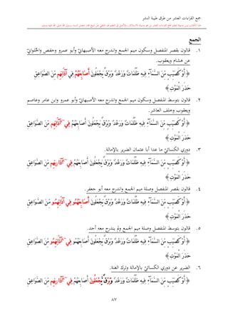 ‫النشر‬ ‫طيبة‬ ‫طرق‬ ‫من‬ ‫العشر‬ ‫اءات‬‫ر‬‫الق‬ ‫مجع‬
‫برسول‬ ‫السند‬ ‫متصل‬ ‫جماز‬ ‫شيخ‬ ‫عن‬ ‫التلقي‬ ‫هو‬ ‫التعلم‬ ‫يف‬ ‫األصل‬‫و‬ ،‫لالستذكار‬ ‫وسيلة‬ ‫هو‬ ‫بل‬ ‫العشر‬ ‫اءات‬‫ر‬‫الق‬ ‫مجع‬ ‫لتعلم‬ ‫وسيلة‬ ‫ليس‬ ‫الكتاب‬ ‫هذا‬‫وسلم‬ ‫عليه‬ ‫اهلل‬ ‫صلى‬ ‫اهلل‬.
87
‫الجمع‬
1.‫ىكون‬‫س‬‫و‬ ‫ىل‬‫ص‬‫املنف‬ ‫ىر‬‫ص‬‫بق‬ ‫ىالون‬‫ق‬‫ىع‬‫م‬‫اجل‬ ‫ىيم‬‫م‬‫ي‬‫ىبهاو‬‫ص‬‫األ‬ ‫ىه‬‫ع‬‫م‬ ‫ج‬‫ىدر‬‫ى‬‫ن‬‫ا‬‫و‬‫احل‬‫و‬ ‫ىل‬‫ف‬‫وح‬ ‫ىرو‬‫م‬‫ع‬ ‫ىو‬‫ب‬‫أ‬‫و‬‫ي‬‫او‬‫و‬‫ى‬‫ى‬‫ل‬
‫ويعقوب‬ ‫هشا‬ ‫عن‬.
{َ‫م‬َّ‫س‬‫ل‬‫ا‬ َ‫ن‬ِّ‫م‬ ٍ‫ب‬ِّ‫ي‬َ‫ص‬َ‫ك‬ ْ‫و‬َ‫أ‬‫آ‬ِ‫ء‬ِ‫ه‬‫ِي‬‫ف‬َ‫ن‬‫ُو‬‫ل‬َ‫ع‬ْ‫ج‬َ‫ي‬ ٌ‫ق‬ْ‫ر‬َ‫ب‬َ‫و‬ ٌ‫د‬ْ‫ع‬َ‫ر‬َ‫و‬ ٌ‫ت‬‫َا‬‫م‬ُ‫ل‬ُ‫ظ‬َ‫ص‬َ‫أ‬ْ‫م‬ُ‫ه‬َ‫ع‬ِ‫ب‬‫ا‬‫ِي‬‫ف‬‫ِم‬‫ه‬ِ‫ن‬‫ا‬َ‫ذ‬‫آ‬ِ‫ق‬ِ‫ع‬‫َا‬‫و‬َّ‫ص‬‫ل‬‫ا‬ َ‫ن‬ِّ‫م‬
ِ‫ت‬ْ‫و‬َ‫م‬ْ‫ل‬‫ا‬ َ‫ر‬َ‫ذ‬َ‫ح‬}
2.‫قالون‬‫بتوسش‬‫وسكون‬ ‫املنفصل‬‫اجلمع‬ ‫ميم‬‫ي‬‫األصبهاو‬ ‫معه‬ ‫ج‬‫اندر‬‫و‬‫عمرو‬ ‫أبو‬‫و‬‫وعاصم‬ ‫عامر‬ ‫ابن‬‫و‬
‫العاشر‬ ‫وخلف‬ ‫ويعقوب‬.
{َ‫ن‬ِّ‫م‬ ٍ‫ب‬ِّ‫ي‬َ‫ص‬َ‫ك‬ ْ‫و‬َ‫أ‬َ‫م‬َّ‫س‬‫ل‬‫ا‬‫آ‬ِ‫ء‬ُ‫ل‬ُ‫ظ‬ ِ‫ه‬‫ِي‬‫ف‬َ‫ن‬‫ُو‬‫ل‬َ‫ع‬ْ‫ج‬َ‫ي‬ ٌ‫ق‬ْ‫ر‬َ‫ب‬َ‫و‬ ٌ‫د‬ْ‫ع‬َ‫ر‬َ‫و‬ ٌ‫ت‬‫َا‬‫م‬َ‫ص‬َ‫أ‬ْ‫م‬ُ‫ه‬َ‫ع‬ِ‫ب‬‫ا‬‫ِي‬‫ف‬~4
‫ِم‬‫ه‬ِ‫ن‬‫ا‬َ‫ذ‬‫آ‬ِ‫ق‬ِ‫ع‬‫َا‬‫و‬َّ‫ص‬‫ل‬‫ا‬ َ‫ن‬ِّ‫م‬
ِ‫ت‬ْ‫و‬َ‫م‬ْ‫ل‬‫ا‬ َ‫ر‬َ‫ذ‬َ‫ح‬}
3.‫ي‬‫الكسائي‬ ‫دوري‬‫أبا‬ ‫عدا‬ ‫ما‬‫باإلمالة‬ ‫ير‬‫ر‬‫الض‬ ‫عامان‬.
{َ‫ن‬ِّ‫م‬ ٍ‫ب‬ِّ‫ي‬َ‫ص‬َ‫ك‬ ْ‫و‬َ‫أ‬َ‫م‬َّ‫س‬‫ل‬‫ا‬‫آ‬ِ‫ء‬َ‫ص‬َ‫أ‬ َ‫ن‬‫ُو‬‫ل‬َ‫ع‬ْ‫ج‬َ‫ي‬ ٌ‫ق‬ْ‫ر‬َ‫ب‬َ‫و‬ ٌ‫د‬ْ‫ع‬َ‫ر‬َ‫و‬ ٌ‫ت‬‫َا‬‫م‬ُ‫ل‬ُ‫ظ‬ ِ‫ه‬‫ِي‬‫ف‬ْ‫م‬ُ‫ه‬َ‫ع‬ِ‫ب‬‫ا‬‫ِي‬‫ف‬~4
‫آذا‬//‫ِم‬‫ه‬ِ‫ن‬ِ‫ق‬ِ‫ع‬‫َا‬‫و‬َّ‫ص‬‫ل‬‫ا‬ َ‫ن‬ِّ‫م‬
ِ‫ت‬ْ‫و‬َ‫م‬ْ‫ل‬‫ا‬ َ‫ر‬َ‫ذ‬َ‫ح‬}
4.‫املنفصل‬ ‫بقصر‬ ‫قالون‬‫وصلة‬‫ميم‬‫اجلمع‬‫جعفر‬ ‫أبو‬ ‫معه‬ ‫ج‬‫اندر‬‫و‬.
{َ‫ن‬ِّ‫م‬ ٍ‫ب‬ِّ‫ي‬َ‫ص‬َ‫ك‬ ْ‫و‬َ‫أ‬َ‫م‬َّ‫س‬‫ل‬‫ا‬‫آ‬ِ‫ء‬َ‫ن‬‫ُو‬‫ل‬َ‫ع‬ْ‫ج‬َ‫ي‬ ٌ‫ق‬ْ‫ر‬َ‫ب‬َ‫و‬ ٌ‫د‬ْ‫ع‬َ‫ر‬َ‫و‬ ٌ‫ت‬‫َا‬‫م‬ُ‫ل‬ُ‫ظ‬ ِ‫ه‬‫ِي‬‫ف‬َ‫ص‬َ‫أ‬ُ‫م‬ُ‫ه‬َ‫ع‬ِ‫ب‬‫ا‬‫و‬ُ‫م‬ِ‫ه‬ِ‫ن‬‫ا‬َ‫ذ‬‫آ‬ ‫ِي‬‫ف‬‫و‬ِ‫ق‬ِ‫ع‬‫َا‬‫و‬َّ‫ص‬‫ل‬‫ا‬ َ‫ن‬ِّ‫م‬
ِ‫ت‬ْ‫و‬َ‫م‬ْ‫ل‬‫ا‬ َ‫ر‬َ‫ذ‬َ‫ح‬}
5.‫قالو‬‫أحد‬ ‫معه‬ ‫ج‬‫يندر‬ ‫مل‬‫و‬ ‫اجلمع‬ ‫ميم‬ ‫وصلة‬ ‫املنفصل‬ ‫بتوسش‬ ‫ن‬.
{َ‫ن‬ِّ‫م‬ ٍ‫ب‬ِّ‫ي‬َ‫ص‬َ‫ك‬ ْ‫و‬َ‫أ‬َ‫م‬َّ‫س‬‫ل‬‫ا‬‫آ‬ِ‫ء‬َ‫ن‬‫ُو‬‫ل‬َ‫ع‬ْ‫ج‬َ‫ي‬ ٌ‫ق‬ْ‫ر‬َ‫ب‬َ‫و‬ ٌ‫د‬ْ‫ع‬َ‫ر‬َ‫و‬ ٌ‫ت‬‫َا‬‫م‬ُ‫ل‬ُ‫ظ‬ ِ‫ه‬‫ِي‬‫ف‬َ‫ص‬َ‫أ‬ُ‫م‬ُ‫ه‬َ‫ع‬ِ‫ب‬‫ا‬‫و‬‫ِي‬‫ف‬~4
ُ‫م‬ِ‫ه‬ِ‫ن‬‫ا‬َ‫ذ‬‫آ‬‫و‬ِ‫ق‬ِ‫ع‬‫َا‬‫و‬َّ‫ص‬‫ل‬‫ا‬ َ‫ن‬ِّ‫م‬
ِ‫ت‬ْ‫و‬َ‫م‬ْ‫ل‬‫ا‬ َ‫ر‬َ‫ذ‬َ‫ح‬}
6.‫ي‬‫الكسائي‬ ‫دوري‬ ‫عن‬ ‫ير‬‫ر‬‫الض‬‫الغنة‬ ‫وترك‬ ‫باإلمالة‬.
{َ‫ص‬َ‫ك‬ ْ‫و‬َ‫أ‬َ‫ن‬ِّ‫م‬ ٍ‫ب‬ِّ‫ي‬َ‫م‬َّ‫س‬‫ل‬‫ا‬‫آ‬ِ‫ء‬ٌ‫د‬ْ‫ع‬َ‫ر‬َ‫و‬ ٌ‫ت‬‫َا‬‫م‬ُ‫ل‬ُ‫ظ‬ ِ‫ه‬‫ِي‬‫ف‬َ‫و‬ْ‫ر‬َ‫ب‬َّ‫ي‬ ٌ‫ق‬َ‫ن‬‫ُو‬‫ل‬َ‫ع‬ْ‫ج‬َ‫ص‬َ‫أ‬ْ‫م‬ُ‫ه‬َ‫ع‬ِ‫ب‬‫ا‬‫ِي‬‫ف‬~4
‫آذا‬//‫ِم‬‫ه‬ِ‫ن‬ِ‫ق‬ِ‫ع‬‫َا‬‫و‬َّ‫ص‬‫ل‬‫ا‬ َ‫ن‬ِّ‫م‬
 