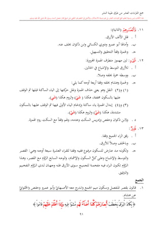 ‫النشر‬ ‫طيبة‬ ‫طرق‬ ‫من‬ ‫العشر‬ ‫اءات‬‫ر‬‫الق‬ ‫مجع‬
‫برسول‬ ‫السند‬ ‫متصل‬ ‫جماز‬ ‫شيخ‬ ‫عن‬ ‫التلقي‬ ‫هو‬ ‫التعلم‬ ‫يف‬ ‫األصل‬‫و‬ ،‫لالستذكار‬ ‫وسيلة‬ ‫هو‬ ‫بل‬ ‫العشر‬ ‫اءات‬‫ر‬‫الق‬ ‫مجع‬ ‫لتعلم‬ ‫وسيلة‬ ‫ليس‬ ‫الكتاب‬ ‫هذا‬‫وسلم‬ ‫عليه‬ ‫اهلل‬ ‫صلى‬ ‫اهلل‬.
91
11.‫ﮓ‬(‫الاانية‬:)
‫أ‬.‫األزرق‬ ‫األلف‬ ‫قلل‬.
‫ب‬.‫عنه‬ ‫لف‬ ‫ان‬‫و‬‫ذك‬ ‫ابن‬‫و‬ ‫الكسائي‬ ‫ودوري‬ ‫عمرو‬ ‫أبو‬ ‫أماهلا‬‫و‬.
‫ى‬‫ج‬.‫التح‬ ً‫ا‬‫وقف‬ ‫وحلمزة‬‫التسهيل‬‫و‬ ‫قيق‬.
12.‫ﮙ‬:‫اجملرورة‬ ‫اهلمزة‬ ‫متطرف‬ ‫مهموز‬ ‫لني‬:
‫أ‬.‫ل‬‫ألزرق‬‫احلالني‬ ‫يف‬ ‫اإلشباع‬‫و‬ ‫التوسش‬.
‫ب‬.‫وصال‬ ‫لفه‬ ‫محزة‬ ‫ووسطه‬.
‫ى‬‫ج‬.‫وهشا‬ ‫وحلمزة‬‫لفه‬‫يلي‬ ‫كما‬‫أوجه‬ ‫بعة‬‫ر‬‫أ‬ ‫وقفا‬:
(1)‫و‬(2)‫ىف‬‫ق‬‫الو‬ ‫مث‬ ‫قبلها‬ ‫الساكنة‬ ‫الياء‬ ‫إىل‬ ‫كتها‬‫حر‬ ‫ونقل‬ ‫اهلمزة‬ ‫حذف‬ ‫يعين‬ ‫وهو‬ ‫النقل‬
‫با‬ ‫عليها‬‫لسكون‬‫خمففة‬‫هكذا‬ ،(ْ‫ي‬َ‫ش‬)‫هكذا‬ ‫الرو‬‫و‬(ِ‫ي‬َ‫ش‬.)
(3)‫و‬(4)‫ىكون‬‫ى‬‫س‬‫بال‬ ‫ىا‬‫ى‬‫ه‬‫علي‬ ‫ىف‬‫ى‬‫ق‬‫الو‬ ‫مث‬ ‫ىا‬‫ى‬‫ه‬‫في‬ ‫األوىل‬ ‫ىاء‬‫ى‬‫ي‬‫ال‬ ‫ىا‬‫ى‬‫غ‬‫وإد‬ ‫ىاكنة‬‫ى‬‫س‬ ‫ىاء‬‫ى‬‫ي‬ ‫ىزة‬‫ى‬‫م‬‫اهل‬ ‫ىدال‬‫ى‬‫ب‬‫إ‬
‫مشددة‬‫هكذا‬ ،(ْ‫ي‬َ‫ش‬)‫هكذا‬ ‫الرو‬‫و‬(‫ي‬َ‫ش‬.)
‫د‬.‫ان‬‫و‬‫ذك‬ ‫والبن‬‫وهلم‬ ،‫وعدمه‬ ‫السكت‬ ‫يس‬‫ر‬‫وإد‬ ‫وحفل‬ً‫ا‬‫وقف‬‫اهلمزة‬ ‫رو‬ ‫السكت‬ ‫مع‬.
13.‫ﮚ‬:
‫أ‬.‫قق‬‫ر‬‫اء‬‫ر‬‫ال‬‫وقفا‬ ‫اجلميع‬.
‫ب‬.‫لألزرق‬ ً‫ال‬‫وص‬ ‫وباخللف‬.
‫ى‬‫ج‬.‫ىي‬‫ى‬‫ى‬‫ه‬‫و‬ ‫ىه‬‫ى‬‫ى‬‫ج‬‫أو‬ ‫ىبعة‬‫ى‬‫ى‬‫س‬ ‫ىرة‬‫ى‬‫ى‬‫ش‬‫الع‬ ‫اء‬‫ر‬‫ى‬‫ى‬‫ى‬‫ق‬‫لل‬ ‫ىا‬‫ى‬‫ى‬‫ف‬‫وق‬ ‫ىه‬‫ى‬‫ى‬‫ي‬‫فف‬ ‫ىوع‬‫ى‬‫ى‬‫ف‬‫ر‬‫م‬ ‫ىكون‬‫ى‬‫ى‬‫س‬‫لل‬ ،‫ىار‬‫ى‬‫ى‬‫ع‬ ‫ىد‬‫ى‬‫ى‬‫م‬ ‫ىه‬‫ى‬‫ى‬‫ن‬‫لكو‬‫و‬:‫ىر‬‫ى‬‫ى‬‫ص‬‫الق‬
‫ىذا‬‫ى‬‫ه‬‫و‬ ،‫ىر‬‫ى‬‫ص‬‫الق‬ ‫ىع‬‫ى‬‫م‬ ‫و‬َّ‫ىر‬‫ى‬‫ل‬‫ا‬ ‫ىابع‬‫ى‬‫س‬‫ال‬ ‫ىه‬‫ى‬‫ج‬‫الو‬‫و‬ ، ‫ىا‬‫ى‬‫مش‬‫اإل‬‫و‬ ‫ىكون‬‫ى‬‫س‬‫ال‬ ٍّ‫ىل‬‫ى‬‫ك‬‫ىى‬‫ى‬‫ل‬‫وع‬ ‫ىباع‬‫ى‬‫ش‬‫اإل‬‫و‬ ‫ىش‬‫ى‬‫س‬‫التو‬‫و‬
‫ىة‬‫ى‬‫ى‬‫م‬‫مفخ‬ ‫ىه‬‫ى‬‫ى‬‫ي‬‫ف‬ ‫اء‬‫ر‬‫ى‬‫ى‬‫ى‬‫ل‬‫ا‬ ‫ىون‬‫ى‬‫ى‬‫ك‬‫ت‬ ‫و‬َّ‫ىر‬‫ى‬‫ى‬‫ل‬‫ا‬‫ىوى‬‫ى‬‫ى‬‫س‬ ‫ىع‬‫ى‬‫ى‬‫ي‬‫للجم‬‫ا‬‫ألزرق‬‫ىه‬‫ى‬‫ى‬‫ل‬‫ف‬‫و‬‫ىدى‬‫ى‬‫ى‬‫ل‬ ‫ىان‬‫ى‬‫ى‬‫ه‬‫ج‬‫و‬َّ‫ىر‬‫ى‬‫ى‬‫ل‬‫ا‬‫ىيم‬‫ى‬‫ى‬‫خ‬‫التف‬
‫الرتقيق‬‫و‬.
‫الجمع‬
1.‫ىكون‬‫س‬‫و‬ ‫ىل‬‫ص‬‫املنف‬ ‫ىر‬‫ص‬‫بق‬ ‫ىالون‬‫ق‬‫ىع‬‫م‬‫اجل‬ ‫ىيم‬‫م‬‫ي‬‫ىبهاو‬‫ص‬‫األ‬ ‫ىه‬‫ع‬‫م‬ ‫ج‬‫ىدر‬‫ى‬‫ن‬‫ا‬‫و‬‫احل‬‫و‬ ‫ىل‬‫ف‬‫وح‬ ‫ىرو‬‫م‬‫ع‬ ‫ىو‬‫ب‬‫أ‬‫و‬‫ي‬‫او‬‫و‬‫ى‬‫ى‬‫ل‬
‫هشا‬ ‫عن‬.
{ُ‫ف‬َ‫ط‬ْ‫خ‬َ‫ي‬ ُ‫ق‬ْ‫ر‬َ‫ب‬ْ‫ل‬‫ا‬ ُ‫د‬‫َا‬‫ك‬َ‫ي‬َ‫ض‬َ‫أ‬ ‫َا‬‫م‬َّ‫ل‬ُ‫ك‬ ْ‫م‬ُ‫ه‬َ‫ر‬‫َا‬‫ص‬ْ‫ب‬َ‫أ‬‫آ‬َ‫ء‬‫ُم‬‫ه‬َ‫ل‬ِ‫ه‬‫ِي‬‫ف‬ ْ‫ا‬ْ‫و‬َ‫ش‬َّ‫م‬َ‫م‬َ‫ل‬ْ‫ظ‬َ‫أ‬ ‫َا‬‫ذ‬ِ‫إ‬َ‫و‬ْ‫م‬ِ‫ه‬ْ‫ي‬َ‫ل‬َ‫ع‬ْ‫ا‬‫ُو‬‫م‬‫َا‬‫ق‬}
 