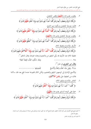 ‫النشر‬ ‫طيبة‬ ‫طرق‬ ‫من‬ ‫العشر‬ ‫اءات‬‫ر‬‫الق‬ ‫مجع‬
‫برسول‬ ‫السند‬ ‫متصل‬ ‫جماز‬ ‫شيخ‬ ‫عن‬ ‫التلقي‬ ‫هو‬ ‫التعلم‬ ‫يف‬ ‫األصل‬‫و‬ ،‫لالستذكار‬ ‫وسيلة‬ ‫هو‬ ‫بل‬ ‫العشر‬ ‫اءات‬‫ر‬‫الق‬ ‫مجع‬ ‫لتعلم‬ ‫وسيلة‬ ‫ليس‬ ‫الكتاب‬ ‫هذا‬‫وسلم‬ ‫عليه‬ ‫اهلل‬ ‫صلى‬ ‫اهلل‬.
92
2.‫هاء‬ ‫بضم‬ ‫يعقوب‬(ْ‫م‬ِ‫ه‬ْ‫ي‬َ‫ل‬َ‫ع‬)‫وقصر‬‫املنفصل‬.
{‫َا‬‫م‬َّ‫ل‬ُ‫ك‬ ْ‫م‬ُ‫ه‬َ‫ر‬‫َا‬‫ص‬ْ‫ب‬َ‫أ‬ ُ‫ف‬َ‫ط‬ْ‫خ‬َ‫ي‬ ُ‫ق‬ْ‫ر‬َ‫ب‬ْ‫ل‬‫ا‬ ُ‫د‬‫َا‬‫ك‬َ‫ي‬َ‫ض‬َ‫أ‬‫آ‬َ‫ء‬َ‫م‬َ‫ل‬ْ‫ظ‬َ‫أ‬ ‫َا‬‫ذ‬ِ‫إ‬َ‫و‬ ِ‫ه‬‫ِي‬‫ف‬ ْ‫ا‬ْ‫و‬َ‫ش‬َّ‫م‬ ‫ُم‬‫ه‬َ‫ل‬ُ‫ه‬ْ‫ي‬َ‫ل‬َ‫ع‬ْ‫م‬ْ‫ا‬‫ُو‬‫م‬‫َا‬‫ق‬}
3.‫وسكون‬ ‫املنفصل‬ ‫بتوسش‬ ‫قالون‬‫ميم‬‫اجلمع‬.
{ْ‫م‬ُ‫ه‬َ‫ر‬‫َا‬‫ص‬ْ‫ب‬َ‫أ‬ ُ‫ف‬َ‫ط‬ْ‫خ‬َ‫ي‬ ُ‫ق‬ْ‫ر‬َ‫ب‬ْ‫ل‬‫ا‬ ُ‫د‬‫َا‬‫ك‬َ‫ي‬‫َا‬‫م‬َّ‫ل‬ُ‫ك‬~4
َ‫ض‬َ‫أ‬‫آ‬َ‫ء‬‫ُم‬‫ه‬َ‫ل‬ِ‫ه‬‫ِي‬‫ف‬ ْ‫ا‬ْ‫و‬َ‫ش‬َّ‫م‬‫َا‬‫ذ‬ِ‫إ‬َ‫و‬~4
َ‫م‬َ‫ل‬ْ‫ظ‬َ‫أ‬ْ‫م‬ِ‫ه‬ْ‫ي‬َ‫ل‬َ‫ع‬ْ‫ا‬‫ُو‬‫م‬‫َا‬‫ق‬}
4.‫املنفصل‬ ‫بتوسش‬ ‫يعقوب‬‫و‬‫هاء‬ ‫ضم‬(ْ‫م‬ِ‫ه‬ْ‫ي‬َ‫ل‬َ‫ع‬).
{‫َا‬‫م‬َّ‫ل‬ُ‫ك‬ ْ‫م‬ُ‫ه‬َ‫ر‬‫َا‬‫ص‬ْ‫ب‬َ‫أ‬ ُ‫ف‬َ‫ط‬ْ‫خ‬َ‫ي‬ ُ‫ق‬ْ‫ر‬َ‫ب‬ْ‫ل‬‫ا‬ ُ‫د‬‫َا‬‫ك‬َ‫ي‬~4
َ‫ض‬َ‫أ‬‫آ‬َ‫ء‬‫َا‬‫ذ‬ِ‫إ‬َ‫و‬ ِ‫ه‬‫ِي‬‫ف‬ ْ‫ا‬ْ‫و‬َ‫ش‬َّ‫م‬ ‫ُم‬‫ه‬َ‫ل‬~4
‫َظ‬‫أ‬َ‫م‬َ‫ل‬ُْ‫ه‬ْ‫ي‬َ‫ل‬َ‫ع‬ْ‫م‬ْ‫ا‬‫ُو‬‫م‬‫َا‬‫ق‬}
5.‫وت‬ ‫باإلشباع‬ ‫األزرق‬‫الال‬ ‫غليت‬.
{ْ‫م‬ُ‫ه‬َ‫ر‬‫َا‬‫ص‬ْ‫ب‬َ‫أ‬ ُ‫ف‬َ‫ط‬ْ‫خ‬َ‫ي‬ ُ‫ق‬ْ‫ر‬َ‫ب‬ْ‫ل‬‫ا‬ ُ‫د‬‫َا‬‫ك‬َ‫ي‬َ‫م‬َّ‫ل‬ُ‫ك‬‫ا‬~6
َ‫ض‬َ‫أ‬~6
‫آ‬َ‫ء‬ِ‫ه‬‫ِي‬‫ف‬ ْ‫ا‬ْ‫و‬َ‫ش‬َّ‫م‬ ‫ُم‬‫ه‬َ‫ل‬‫َا‬‫ذ‬ِ‫إ‬َ‫و‬~6
ْ‫ظ‬َ‫أ‬‫غلظ‬
َ‫ل‬َ‫م‬ْ‫ا‬‫ُو‬‫م‬‫َا‬‫ق‬ ْ‫م‬ِ‫ه‬ْ‫ي‬َ‫ل‬َ‫ع‬}
‫من‬ ‫الرتقيق‬ ‫يأيت‬ ‫قد‬ ‫األزرق‬ ‫عند‬ ‫الال‬ ‫تغليت‬(‫يد‬‫ر‬‫التج‬)‫وقال‬ ،‫ادة‬‫ر‬‫انف‬ ‫وهذ‬‫الناظم‬31
:
98.00000000000000‫و‬‫ى‬‫ب‬‫ع‬‫د‬‫س‬‫ك‬ِ‫ون‬َّ‫ظ‬‫ال‬ِ‫اء‬‫ى‬‫ت‬‫ر‬ِ‫ق‬ً‫ا‬‫يق‬‫اب‬ِ‫ط‬‫ال‬
‫ر‬ ‫الج‬ ‫ابن‬ ‫وقال‬‫املنت‬ ‫يف‬32
:
348.‫يل‬ِ‫ق‬‫و‬‫د‬‫ن‬ِ‫ع‬ِ‫اء‬َّ‫ط‬‫ال‬‫ا‬َّ‫ظ‬‫ال‬‫و‬‫ح‬‫ص‬‫أل‬‫ا‬‫و‬‫ه‬‫يم‬ِ‫خ‬‫ف‬‫ى‬‫ت‬‫ا‬000000000000
‫ساكنة‬ ‫ظاء‬ ‫بعد‬ ‫تقع‬ ‫عندما‬ ‫املفتوحة‬ ‫الال‬ ‫لكن‬‫و‬ ،‫التفخيم‬‫و‬ ‫الرتقيق‬ ‫الوجهني‬ ‫إىل‬ ‫اإلشارة‬ ‫األصح‬‫و‬
‫مال‬ ‫التغليت‬ ‫من‬ ‫فالبد‬(ْ‫ن‬َ‫م‬َ‫ف‬َ‫أ‬‫م‬ْ‫ظ‬‫غلظ‬
َ‫ل‬‫م‬ُ‫م‬.)
6.‫النقاش‬‫باإلشباع‬‫قيق‬‫ر‬‫وت‬‫الال‬.
{َ‫م‬َّ‫ل‬ُ‫ك‬‫ا‬~6
َ‫ض‬َ‫أ‬~6
‫آ‬َ‫ء‬‫ُم‬‫ه‬َ‫ل‬ِ‫ه‬‫ِي‬‫ف‬ ْ‫ا‬ْ‫و‬َ‫ش‬َّ‫م‬‫َا‬‫ذ‬ِ‫إ‬َ‫و‬~6
َ‫م‬َ‫ل‬ْ‫ظ‬َ‫أ‬ْ‫ا‬‫ُو‬‫م‬‫َا‬‫ق‬ ْ‫م‬ِ‫ه‬ْ‫ي‬َ‫ل‬َ‫ع‬}
7.‫بض‬ ‫السابق‬ ‫الوجه‬ ‫على‬ ‫محزة‬‫هاء‬ ‫م‬(ْ‫م‬ِ‫ه‬ْ‫ي‬َ‫ل‬َ‫ع‬).
{َ‫م‬َّ‫ل‬ُ‫ك‬ ْ‫م‬ُ‫ه‬َ‫ر‬‫َا‬‫ص‬ْ‫ب‬َ‫أ‬ ُ‫ف‬َ‫ط‬ْ‫خ‬َ‫ي‬ ُ‫ق‬ْ‫ر‬َ‫ب‬ْ‫ل‬‫ا‬ ُ‫د‬‫َا‬‫ك‬َ‫ي‬‫ا‬~6
َ‫ض‬َ‫أ‬~6
‫آ‬َ‫ء‬‫ُم‬‫ه‬َ‫ل‬‫َا‬‫ذ‬ِ‫إ‬َ‫و‬ ِ‫ه‬‫ِي‬‫ف‬ ْ‫ا‬ْ‫و‬َ‫ش‬َّ‫م‬~6
َ‫م‬َ‫ل‬ْ‫ظ‬َ‫أ‬ُ‫ه‬ْ‫ي‬َ‫ل‬َ‫ع‬ْ‫م‬ْ‫ا‬‫ُو‬‫م‬‫َا‬‫ق‬}
1
31‫عبد‬ ‫أمحد‬ ‫املشايخ‬ ‫نظم‬ ،‫العظيم‬ ‫القرآن‬ ‫أوجه‬ ‫ير‬‫ر‬‫حت‬ ‫يف‬ ‫الكرمي‬ ‫فتح‬ ‫تنقيح‬ ‫نظم‬‫وعام‬ ‫السمنودي‬ ‫شحاتة‬ ‫على‬ ‫اهيم‬‫ر‬‫وإب‬ ‫يات‬‫ز‬‫ال‬ ‫يز‬‫ز‬‫الع‬‫ر‬‫عامان‬ ‫السيد‬
‫تعاىل‬ ‫اهلل‬ ‫رمحهم‬.
32‫العشر‬ ‫اءات‬‫ر‬‫الق‬ ‫يف‬ ‫النشر‬ ‫طيبة‬.
 
