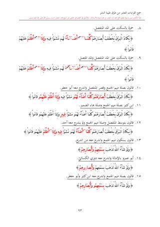 ‫النشر‬ ‫طيبة‬ ‫طرق‬ ‫من‬ ‫العشر‬ ‫اءات‬‫ر‬‫الق‬ ‫مجع‬
‫برسول‬ ‫السند‬ ‫متصل‬ ‫جماز‬ ‫شيخ‬ ‫عن‬ ‫التلقي‬ ‫هو‬ ‫التعلم‬ ‫يف‬ ‫األصل‬‫و‬ ،‫لالستذكار‬ ‫وسيلة‬ ‫هو‬ ‫بل‬ ‫العشر‬ ‫اءات‬‫ر‬‫الق‬ ‫مجع‬ ‫لتعلم‬ ‫وسيلة‬ ‫ليس‬ ‫الكتاب‬ ‫هذا‬‫وسلم‬ ‫عليه‬ ‫اهلل‬ ‫صلى‬ ‫اهلل‬.
93
8.‫املنفصل‬ ‫املد‬ ‫على‬ ‫بالسكت‬ ‫محزة‬.
{ْ‫م‬ُ‫ه‬َ‫ر‬‫ا‬َ‫ص‬ْ‫ب‬َ‫أ‬ ُ‫ف‬َ‫ط‬ْ‫خ‬َ‫ي‬ ُ‫ق‬ْ‫ر‬َ‫ب‬ْ‫ل‬‫ا‬ ُ‫د‬‫ا‬َ‫ك‬َ‫ي‬َ‫م‬َّ‫ل‬ُ‫ك‬‫ا‬~6‫س‬
َ‫ض‬َ‫أ‬~6
‫آ‬َ‫ء‬ِ‫ه‬‫ِي‬‫ف‬ ْ‫ا‬ْ‫و‬َ‫ش‬َّ‫م‬ ‫م‬ُ‫ه‬َ‫ل‬‫َا‬‫ذ‬ِ‫إ‬َ‫و‬~6‫س‬
َ‫م‬َ‫ل‬ْ‫ظ‬َ‫أ‬ُ‫ه‬ْ‫ي‬َ‫ل‬َ‫ع‬ْ‫م‬
ْ‫ا‬‫ُو‬‫م‬‫َا‬‫ق‬}
9.‫املد‬ ‫على‬ ‫بالسكت‬ ‫محزة‬‫و‬ ‫املنفصل‬‫املتصل‬ ‫املد‬.
{ْ‫م‬ُ‫ه‬َ‫ر‬‫َا‬‫ص‬ْ‫ب‬َ‫أ‬ ُ‫ف‬َ‫ط‬ْ‫خ‬َ‫ي‬ ُ‫ق‬ْ‫ر‬َ‫ب‬ْ‫ل‬‫ا‬ ُ‫د‬‫َا‬‫ك‬َ‫ي‬َ‫م‬َّ‫ل‬ُ‫ك‬‫ا‬~6‫س‬
َ‫ض‬َ‫أ‬~6
‫آ‬
‫س‬
َ‫ء‬ِ‫ه‬‫ِي‬‫ف‬ ْ‫ا‬ْ‫و‬َ‫ش‬َّ‫م‬ ‫م‬ُ‫ه‬َ‫ل‬‫َا‬‫ذ‬ِ‫إ‬َ‫و‬~6‫س‬
َ‫م‬َ‫ل‬ْ‫ظ‬َ‫أ‬ُ‫ه‬ْ‫ي‬َ‫ل‬َ‫ع‬ْ‫م‬
ْ‫ا‬‫ُو‬‫م‬‫َا‬‫ق‬}
10.‫بصلة‬ ‫قالون‬‫اجلمع‬ ‫ميم‬‫جعفر‬ ‫أبو‬ ‫معه‬ ‫ج‬‫اندر‬‫و‬ ‫املنفصل‬ ‫وقصر‬.
{ُ‫ف‬َ‫ط‬ْ‫خ‬َ‫ي‬ ُ‫ق‬ْ‫ر‬َ‫ب‬ْ‫ل‬‫ا‬ ُ‫د‬‫َا‬‫ك‬َ‫ي‬ُ‫م‬ُ‫ه‬َ‫ر‬‫َا‬‫ص‬ْ‫ب‬َ‫أ‬‫و‬َ‫م‬َّ‫ل‬ُ‫ك‬َ‫ض‬َ‫أ‬ ‫ا‬‫آ‬‫ء‬ُ‫م‬ُ‫ه‬َ‫ل‬‫و‬َ‫م‬ِ‫ه‬‫ِي‬‫ف‬ ْ‫ا‬ْ‫و‬َ‫ش‬َ‫م‬َ‫ل‬ْ‫ظ‬َ‫أ‬ ‫َا‬‫ذ‬ِ‫إ‬َ‫و‬ُ‫م‬ِ‫ه‬ْ‫ي‬َ‫ل‬َ‫ع‬‫و‬ْ‫ا‬‫ُو‬‫م‬‫َا‬‫ق‬}
11.‫بصلة‬ ‫كا‬‫ابن‬‫اجلمع‬ ‫ميم‬‫الضم‬ ‫هاء‬ ‫وصلة‬.
{ُ‫م‬ُ‫ه‬َ‫ر‬‫َا‬‫ص‬ْ‫ب‬َ‫أ‬ ُ‫ف‬َ‫ط‬ْ‫خ‬َ‫ي‬ ُ‫ق‬ْ‫ر‬َ‫ب‬ْ‫ل‬‫ا‬ ُ‫د‬‫َا‬‫ك‬َ‫ي‬‫و‬َ‫ض‬َ‫أ‬ ‫َا‬‫م‬َّ‫ل‬ُ‫ك‬‫آ‬َ‫ء‬ُ‫م‬ُ‫ه‬َ‫ل‬‫و‬َ‫م‬ْ‫ا‬ْ‫و‬َ‫ش‬ِ‫ه‬‫ِي‬‫ف‬‫ي‬ُ‫م‬ِ‫ه‬ْ‫ي‬َ‫ل‬َ‫ع‬ َ‫م‬َ‫ل‬ْ‫ظ‬َ‫أ‬ ‫َا‬‫ذ‬ِ‫إ‬َ‫و‬‫و‬ْ‫ا‬‫ُو‬‫م‬‫َا‬‫ق‬}
12.‫بتوسش‬ ‫قالون‬‫وصلة‬ ‫املنفصل‬‫أحد‬ ‫معه‬ ‫ج‬‫يندر‬ ‫مل‬‫و‬ ‫اجلمع‬ ‫ميم‬.
{َ‫ي‬‫ْب‬‫ل‬‫ا‬ ُ‫د‬‫َا‬‫ك‬َُ‫م‬ُ‫ه‬َ‫ر‬‫َا‬‫ص‬ْ‫ب‬َ‫أ‬ ُ‫ف‬َ‫ط‬ْ‫خ‬َ‫ي‬ ُ‫ق‬ْ‫ر‬‫و‬‫َا‬‫م‬َّ‫ل‬ُ‫ك‬~4
َ‫ض‬َ‫أ‬‫آ‬َ‫ء‬ُ‫م‬ُ‫ه‬َ‫ل‬‫و‬ْ‫ا‬ْ‫و‬َ‫ش‬َّ‫م‬ِ‫ه‬‫ِي‬‫ف‬‫َا‬‫ذ‬ِ‫إ‬َ‫و‬~4
َ‫م‬َ‫ل‬ْ‫ظ‬َ‫أ‬ُ‫م‬ِ‫ه‬ْ‫ي‬َ‫ل‬َ‫ع‬‫و‬ْ‫ا‬‫ُو‬‫م‬‫َا‬‫ق‬}
13.‫قالون‬‫ب‬‫سكون‬‫اجلمع‬ ‫ميم‬‫معه‬ ‫ج‬‫اندر‬‫و‬‫ج‬‫اندر‬ ‫من‬.
{َ‫ش‬ ْ‫و‬َ‫ل‬َ‫و‬‫آ‬َ‫ء‬ُ‫هلل‬‫ا‬َ‫ب‬َ‫ه‬َ‫ذ‬َ‫ل‬ِ‫ه‬ِ‫ع‬ْ‫م‬َ‫س‬ِ‫ب‬ْ‫م‬ِ‫ه‬ِ‫ر‬‫َا‬‫ص‬ْ‫ب‬َ‫أ‬َ‫و‬ ْ‫م‬}
14.‫ي‬‫الكسائي‬ ‫دوري‬ ‫معه‬ ‫ج‬‫اندر‬‫و‬ ‫باإلمالة‬ ‫عمرو‬ ‫أبو‬.
{ْ‫و‬َ‫ل‬َ‫و‬َ‫ش‬‫آ‬َ‫ء‬ُ‫هلل‬‫ا‬ْ‫م‬ِ‫ه‬ِ‫ع‬ْ‫م‬َ‫س‬ِ‫ب‬ َ‫ب‬َ‫ه‬َ‫ذ‬َ‫ل‬َ‫و‬‫ْصا‬‫ب‬َ‫أ‬//ِ‫ر‬ِ‫ه‬ْ‫م‬}
15.‫بصلة‬ ‫قالون‬‫اجلمع‬ ‫ميم‬‫معه‬ ‫ج‬‫اندر‬‫و‬‫كا‬‫ابن‬‫و‬‫جعفر‬ ‫أبو‬.
{ْ‫و‬َ‫ل‬َ‫و‬َ‫ش‬‫آ‬َ‫ء‬ُ‫هلل‬‫ا‬َ‫ب‬َ‫ه‬َ‫ذ‬َ‫ل‬ُ‫م‬ِ‫ه‬ِ‫ع‬ْ‫م‬َ‫س‬ِ‫ب‬‫و‬ْ‫م‬ِ‫ه‬ِ‫ر‬‫َا‬‫ص‬ْ‫ب‬َ‫أ‬َ‫و‬}
1
 