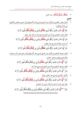 ‫النشر‬ ‫طيبة‬ ‫طرق‬ ‫من‬ ‫العشر‬ ‫اءات‬‫ر‬‫الق‬ ‫مجع‬
‫برسول‬ ‫السند‬ ‫متصل‬ ‫جماز‬ ‫شيخ‬ ‫عن‬ ‫التلقي‬ ‫هو‬ ‫التعلم‬ ‫يف‬ ‫األصل‬‫و‬ ،‫لالستذكار‬ ‫وسيلة‬ ‫هو‬ ‫بل‬ ‫العشر‬ ‫اءات‬‫ر‬‫الق‬ ‫مجع‬ ‫لتعلم‬ ‫وسيلة‬ ‫ليس‬ ‫الكتاب‬ ‫هذا‬‫وسلم‬ ‫عليه‬ ‫اهلل‬ ‫صلى‬ ‫اهلل‬.
96
3.‫ﮡ‬،‫ﮥ‬‫ﮤ‬:‫اجلمع‬ ‫ميم‬.
‫الجمع‬
1.‫ىكون‬‫س‬‫و‬ ‫ىل‬‫ص‬‫املنف‬ ‫ىر‬‫ص‬‫بق‬ ‫ىالون‬‫ق‬‫ىع‬‫م‬‫اجل‬ ‫ىيم‬‫م‬‫ي‬‫ىبهاو‬‫ص‬‫األ‬ ‫ىه‬‫ع‬‫م‬ ‫ج‬‫ىدر‬‫ى‬‫ن‬‫ا‬‫و‬‫احل‬‫و‬ ‫ىل‬‫ف‬‫وح‬ ‫ىرو‬‫م‬‫ع‬ ‫ىو‬‫ب‬‫أ‬‫و‬‫ي‬‫او‬‫و‬‫ى‬‫ى‬‫ل‬
‫هشا‬ ‫عن‬‫ويعقوب‬.
{‫َا‬‫ه‬ُّ‫ي‬َ‫أ‬ ‫َا‬‫ي‬ُ‫م‬ُ‫ك‬َّ‫ب‬َ‫ر‬ ْ‫ا‬‫ُو‬‫د‬ُ‫ب‬ْ‫ع‬‫ا‬ ُ‫س‬‫َّا‬‫ن‬‫ل‬‫ا‬‫ِي‬‫ذ‬َّ‫ل‬‫ا‬ْ‫م‬ُ‫ك‬َ‫ق‬َ‫ل‬َ‫خ‬‫ِن‬‫م‬ َ‫ن‬‫ي‬ِ‫ذ‬َّ‫ل‬‫ا‬َ‫و‬ْ‫م‬ُ‫ك‬َّ‫ل‬َ‫ع‬َ‫ل‬ ْ‫م‬ُ‫ك‬ِ‫ل‬ْ‫ب‬َ‫ق‬َ‫ن‬‫ُو‬‫ق‬َّ‫ت‬َ‫ت‬‫ﮧ‬}
2.‫وصلة‬ ‫املنفصل‬ ‫بقصر‬ ‫قالون‬‫اجلمع‬ ‫ميم‬‫جعفر‬ ‫أبو‬‫و‬ ‫كا‬‫ابن‬ ‫معه‬ ‫ج‬‫اندر‬‫و‬.
{‫َا‬‫ه‬ُّ‫ي‬َ‫أ‬ ‫َا‬‫ي‬‫ِي‬‫ذ‬َّ‫ل‬‫ا‬ ُ‫م‬ُ‫ك‬َّ‫ب‬َ‫ر‬ ْ‫ا‬‫ُو‬‫د‬ُ‫ب‬ْ‫ع‬‫ا‬ ُ‫س‬‫َّا‬‫ن‬‫ل‬‫ا‬ُ‫م‬ُ‫ك‬َ‫ق‬َ‫ل‬َ‫خ‬‫و‬‫ِن‬‫م‬ َ‫ن‬‫ي‬ِ‫ذ‬َّ‫ل‬‫ا‬َ‫و‬ُ‫م‬ُ‫ك‬ِ‫ل‬ْ‫ب‬َ‫ق‬‫و‬ُ‫م‬ُ‫ك‬َّ‫ل‬َ‫ع‬َ‫ل‬‫و‬َّ‫ت‬َ‫ت‬َ‫ن‬‫ُو‬‫ق‬‫ﮧ‬}
3.‫يعقوب‬ ‫معه‬ ‫ج‬‫اندر‬‫و‬ ‫باإلدغا‬ ‫عمرو‬ ‫أبو‬.
{‫َا‬‫ه‬ُّ‫ي‬َ‫أ‬ ‫َا‬‫ي‬‫ِي‬‫ذ‬َّ‫ل‬‫ا‬ ُ‫م‬ُ‫ك‬َّ‫ب‬َ‫ر‬ ْ‫ا‬‫ُو‬‫د‬ُ‫ب‬ْ‫ع‬‫ا‬ ُ‫س‬‫َّا‬‫ن‬‫ل‬‫ا‬َ‫ل‬َ‫خ‬ُّ‫ك‬‫ق‬ْ‫م‬‫ِن‬‫م‬ َ‫ن‬‫ي‬ِ‫ذ‬َّ‫ل‬‫ا‬َ‫و‬ْ‫م‬ُ‫ك‬َّ‫ل‬َ‫ع‬َ‫ل‬ ْ‫م‬ُ‫ك‬ِ‫ل‬ْ‫ب‬َ‫ق‬َ‫ن‬‫ُو‬‫ق‬َّ‫ت‬َ‫ت‬‫ﮧ‬}
14.‫وسكون‬ ‫املنفصل‬ ‫بتوسش‬ ‫قالون‬‫اجلمع‬ ‫ميم‬‫ي‬‫األصبهاو‬ ‫معه‬ ‫ج‬‫اندر‬‫و‬‫عامر‬ ‫ابن‬‫و‬ ‫عمرو‬ ‫أبو‬‫و‬‫وعاصم‬
‫ي‬‫الكسائي‬‫و‬‫و‬‫العاشر‬ ‫وخلف‬ ‫يعقوب‬.
{‫َا‬‫ي‬~4
‫َا‬‫ه‬ُّ‫ي‬َ‫أ‬‫ِي‬‫ذ‬َّ‫ل‬‫ا‬ ُ‫م‬ُ‫ك‬َّ‫ب‬َ‫ر‬ ْ‫ا‬‫ُو‬‫د‬ُ‫ب‬ْ‫ع‬‫ا‬ ُ‫س‬‫َّا‬‫ن‬‫ل‬‫ا‬ْ‫م‬ُ‫ك‬َ‫ق‬َ‫ل‬َ‫خ‬َ‫ن‬‫ُو‬‫ق‬َّ‫ت‬َ‫ت‬ ْ‫م‬ُ‫ك‬َّ‫ل‬َ‫ع‬َ‫ل‬ ْ‫م‬ُ‫ك‬ِ‫ل‬ْ‫ب‬َ‫ق‬ ‫ِن‬‫م‬ َ‫ن‬‫ي‬ِ‫ذ‬َّ‫ل‬‫ا‬َ‫و‬‫ﮧ‬}
5.‫وصلة‬ ‫املنفصل‬ ‫بتوسش‬ ‫قالون‬‫أحد‬ ‫معه‬ ‫ج‬‫يندر‬ ‫مل‬‫و‬ ‫اجلمع‬ ‫ميم‬.
{‫َا‬‫ي‬~4
َّ‫ب‬َ‫ر‬ ْ‫ا‬‫ُو‬‫د‬ُ‫ب‬ْ‫ع‬‫ا‬ ُ‫س‬‫َّا‬‫ن‬‫ل‬‫ا‬ ‫َا‬‫ه‬ُّ‫ي‬َ‫أ‬‫ِي‬‫ذ‬َّ‫ل‬‫ا‬ ُ‫م‬ُ‫ك‬ُ‫م‬ُ‫ك‬َ‫ق‬َ‫ل‬َ‫خ‬‫و‬‫ِن‬‫م‬ َ‫ن‬‫ي‬ِ‫ذ‬َّ‫ل‬‫ا‬َ‫و‬ُ‫م‬ُ‫ك‬ِ‫ل‬ْ‫ب‬َ‫ق‬‫و‬ُ‫م‬ُ‫ك‬َّ‫ل‬َ‫ع‬َ‫ل‬‫و‬َ‫ن‬‫ُو‬‫ق‬َّ‫ت‬َ‫ت‬‫ﮧ‬}
6.‫ومحزة‬ ‫النقاش‬ ‫معه‬ ‫ج‬‫اندر‬‫و‬ ‫باإلشباع‬ ‫األزرق‬.
{‫َا‬‫ي‬~6
‫َا‬‫ه‬ُّ‫ي‬َ‫أ‬‫ِي‬‫ذ‬َّ‫ل‬‫ا‬ ُ‫م‬ُ‫ك‬َّ‫ب‬َ‫ر‬ ْ‫ا‬‫ُو‬‫د‬ُ‫ب‬ْ‫ع‬‫ا‬ ُ‫س‬‫َّا‬‫ن‬‫ل‬‫ا‬ْ‫م‬ُ‫ك‬َ‫ق‬َ‫ل‬َ‫خ‬‫ِن‬‫م‬ َ‫ن‬‫ي‬ِ‫ذ‬َّ‫ل‬‫ا‬َ‫و‬ْ‫م‬ُ‫ك‬َّ‫ل‬َ‫ع‬َ‫ل‬ ْ‫م‬ُ‫ك‬ِ‫ل‬ْ‫ب‬َ‫ق‬َ‫ن‬‫ُو‬‫ق‬َّ‫ت‬َ‫ت‬‫ﮧ‬}
7.‫محزة‬‫ع‬‫املنفصل‬ ‫املد‬ ‫على‬ ‫بالسكت‬ ‫السابق‬ ‫الوجه‬ ‫لى‬.
{‫َا‬‫ي‬~6‫س‬
‫َا‬‫ه‬ُّ‫ي‬َ‫أ‬ْ‫م‬ُ‫ك‬َ‫ق‬َ‫ل‬َ‫خ‬ ‫ِي‬‫ذ‬َّ‫ل‬‫ا‬ ُ‫م‬ُ‫ك‬َّ‫ب‬َ‫ر‬ ْ‫ا‬‫ُو‬‫د‬ُ‫ب‬ْ‫ع‬‫ا‬ ُ‫س‬‫َّا‬‫ن‬‫ل‬‫ا‬َ‫ن‬‫ُو‬‫ق‬َّ‫ت‬َ‫ت‬ ْ‫م‬ُ‫ك‬َّ‫ل‬َ‫ع‬َ‫ل‬ ْ‫م‬ُ‫ك‬ِ‫ل‬ْ‫ب‬َ‫ق‬ ‫ِن‬‫م‬ َ‫ن‬‫ي‬ِ‫ذ‬َّ‫ل‬‫ا‬َ‫و‬‫ﮧ‬}
۞۞۞۞۞۞۞۞۞۞۞۞۞۞۞۞۞۞۞۞۞
1
 