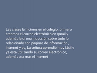 Las clases la hicimos en el colegio, primero
creamos el correo electrónico en gmail y
además le di una inducción sobre todo lo
relacionado con paginas de información ,
internet y pc, La señora aprendió muy fácil y
ya esta utilizando su correo electrónico,
además usa más el internet
 