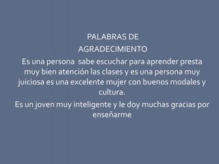 PALABRAS DE
AGRADECIMIENTO
Es una persona sabe escuchar para aprender presta
muy bien atención las clases y es una persona muy
juiciosa es una excelente mujer con buenos modales y
cultura.
Es un joven muy inteligente y le doy muchas gracias por
enseñarme
 
