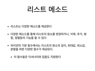 리스트 메소드
• 리스트는 다양한 메소드를 제공한다

• 다양한 메소드를 통해 리스트의 원소를 변경하거나, 삭제, 추가, 병
합, 정렬등의 기능을 할 수 있다

• 파이썬의 기본 함수에서는 리스트의 원소의 길이, 최대값, 최소값,
분할을 위한 다양한 함수가 제공된다.

• 이 함수들은 딕셔너리와 집합도 지원한다
 