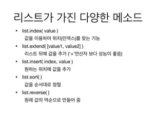 리스트가 가진 다양한 메소드
• list.index( value ) 

값을 이용하여 위치(인덱스)를 찾는 기능

• list.extend( [value1, value2] ) 

리스트 뒤에 값을 추가 (‘+’연산자 보다 성능이 좋음)

• list.insert( index, value ) 

원하는 위치에 값을 추가

• list.sort( ) 

값을 순서대로 정렬

• list.reverse( ) 

원래 값의 역순으로 만들어 줌
 