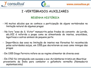 I –VERTEBRADOS AUXILIARES
RESENHA HISTÓRICA
- Há muitos séculos que se conhece a participação de alguns vertebrados na
limitação natural de algumas pragas
- No livro “aves de S. Victor” manuscrito pelos frades do convento de Lorvão,
séc.XII é referida a poupa como se alimentando de insetos, aracnídeos,
lagartixas e outros animais de pequeno porte
- Importância das aves na limitação de insetos nas florestas foi reconhecida
pelas autoridades suíças, em 1355,que decretaram as aves como inimigos das
pragas
- Em 1355 Diogo Ferreira refere-se ao regime alimentar de diversa aves
- Em 1762 foi introduzida com sucesso a ave Acridotheres tristis em Mauritius
proveniente da Índia para combater o gafanhoto vermelho (Nomadacris
septentasciata)
 
