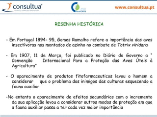 RESENHA HISTÓRICA
- Em Portugal 1894- 95, Gomes Ramalho refere a importância das aves
insectívoras nos montados de azinho no combate de Totrix viridana
- Em 1907, 11 de Março, foi publicado no Diário do Governo a “
Convenção Internacional Para a Proteção das Aves Úteis à
Agricultura”
- O aparecimento de produtos fitofarmaceuticos levou o homem a
considerar que o problema dos inimigos das culturas esquecendo a
fauna auxiliar
-No entanto o aparecimento de efeitos secundários com o incremento
da sua aplicação levou a considerar outros modos de proteção em que
a fauna auxiliar passa a ter cada vez maior importância
 