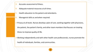 3. Accurate assessmentof illness.
4. Adequate material resources at all times.
5. Health education to the patient and attendants.
6. Managerial skills as and when required.
➢Privacy at all levels. Nurses develop a plan of care, working together with physicians,
the patient, the patient's family, and other team members that focuses on treating
illness to improve quality of life.
➢Working independently and with other health care professionals, nurses promote the
health of individuals, families, and communities.
3
 