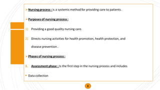 ➢Nursing process : is a systemicmethod for providing care to patients .
➢Purposes of nursing process :
1) Providing a good quality nursing care.
2) Directs nursing activities for health promotion, health protection, and
disease prevention .
➢Phases of nursing process :
1. Assessment phase : Is the first step in the nursing process and includes
▪ Datacollection
6
 