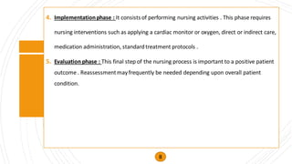 4. Implementationphase : It consists of performing nursing activities . This phase requires
nursing interventions such as applying a cardiac monitor or oxygen, direct or indirect care,
medication administration, standardtreatment protocols .
5. Evaluation phase : This final step of the nursing process is important to a positive patient
outcome . Reassessmentmayfrequently be needed depending upon overall patient
condition.
8
 