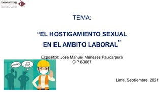 TEMA:
“EL HOSTIGAMIENTO SEXUAL
EN EL AMBITO LABORAL”
Expositor: José Manuel Meneses Paucarpura
CIP 63067
Lima, Septiembre 2021
 