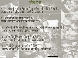 १. लोकगीत लोकशप्रयता में शास्त्रीय संगीत क
ै से शभन्न है ?
उत्तर - अपनी लोि और ताज़गी क
े कारण ।
२. लोकगीत कब गाए जाते हैं ?
उत्तर - त्योहारों और शवशेर् अवसरों पर।
३. लोकगीतों क
े शलए शकन-शकन वाद् य यंत्ों की जरूरत पड़ती है ?
उत्तर- ढोलक, मंजीरा, झाँझ, करताल ।
४. लोकगीत शकसक
े गीत कहे जाते हैं ?
उत्तर- लोकगीत जनता क
े गीत कहे जाते हैं।
५. न्वस्त्रयों क
े खास गीत कौन से हैं ?
उत्तर- त्योहारों क
े , शववाह क
े , मटकोड़, ज्योनार क
े ।
बोध प्रश्न
 
