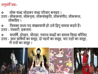 अनुवती प्रश्नः-
 लोक शब्द जोड़कर शब्द पररवार बनाइए ।
उत्तर - लोककला, लोकनृत्य, लोकसंस्क
ृ शत, लोकसंगीत, लोककथा,
लोकशप्रय ।
 शजसका प्रथम पद संख्यावािी हो उसे शद्वगु समास कहते हैं।
उत्तर - पंिवटी, इकतारा
 सप्तशर्ा, दोपहर, िौराहा, नवरात् शब्दों का समास शवग्रह कीशजए
उत्तर - सात ऋशर्यों का समूह, दो पहरों का समूह, िार राहों का समूह,
नौ रात्ों का समूह ।
 