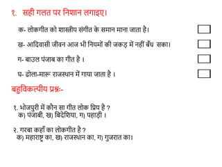 १. सही गलत पर शनशान लगाइए।
क- लोकगीत को शास्त्रीय संगीत क
े समान माना जाता है।
ख- आशदवासी जीवन आज भी शनयमों की जकड़ में नहीं बँि सका।
ग- बाउल पंजाब का गीत है ।
घ- ढोला-मारू राजस्थान में गाया जाता है ।
बहुशवकल्पीय प्रश्नः-
१. भोजपुरी में कौन सा गीत लोक शप्रय है ?
क) पंजाबी, ख) शबदेशशया, ग) पहाड़ी ।
२. गरबा कहाँ का लोकगीत है ?
क) महाराष्टर का, ख) राजस्थान का, ग) गुजरात का।
 