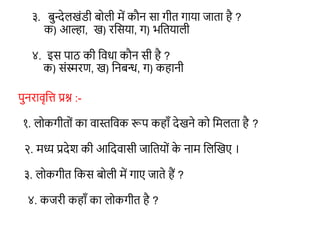३. बुन्देलखंडी बोली में कौन सा गीत गाया जाता है ?
क) आल्हा, ख) रशसया, ग) भशतयाली
४. इस पाठ की शविा कौन सी है ?
क) संस्मरण, ख) शनबन्ध, ग) कहानी
पुनरावृशत्त प्रश्न :-
१. लोकगीतों का वास्तशवक रूप कहाँ देखने को शमलता है ?
२. मध्य प्रदेश की आशदवासी जाशतयों क
े नाम शलन्वखए ।
३. लोकगीत शकस बोली में गाए जाते हैं ?
४. कजरी कहाँ का लोकगीत है ?
 