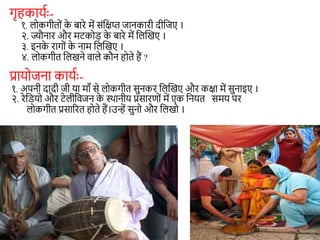 गृहकायाः-
१. लोकगीतों क
े बारे में संशक्षप्त जानकारी दीशजए ।
२. ज्यौनार और मटकोड़ क
े बारे में शलन्वखए ।
३. इनक
े रागों क
े नाम शलन्वखए ।
४. लोकगीत शलखने वाले कौन होते हैं ?
प्रायोजना कायाः-
१. अपनी दादी जी या माँ से लोकगीत सुनकर शलन्वखए और कक्षा में सुनाइए ।
२. रेशडयो और टेलीशवजन क
े स्थानीय प्रसारणों में एक शनयत समय पर
लोकगीत प्रसाररत होते हैं।उन्हें सुनो और शलखो ।
 
