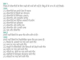 प्रश्न 1:
शनबंि में लोकगीतों क
े शकन पक्षों की ििाा की गई है? शबंदुओं क
े रूप में उन्हें शलखो।
उत्तर:
(1) लोकगीतों का हमारे देश में महत्व
(2) लोकगीतों में न्वस्त्रयों का योगदान
(3) लोकगीतों में शवशभन्नता (प्रकार)
(4) लोकगीत और शास्त्रीय संगीत
(5) लोकगीतों का शवशभन्न अवसरों में प्रयोग
(6) लोकगीतों का इशतहास
(7) लोकगीत और संगीत यंत्
(8) लोकगीत और उनकी भार्ा
(9) नृत्य और लोकगीत
प्रश्न 2:
हमारे यहाँ न्वस्त्रयों क
े खास गीत कौन-कौन से हैं?
उत्तर:
हमारे यहाँ न्वस्त्रयों क
े शनम्नशलन्वखत खास गीत इस प्रकार हैं-
(1) शववाह क
े अवसरों पर गाए जाने वाले गीत
(2) जन्म पर गाए जाने वाले गीत
(3) समूहों में रशसकशप्रयों और शप्रयाओं को छे ड़ने वाले गीत
(4) सावन पर गाए जाने वाले गीत
(5) नशदयों पर, खेतों पर गाए जाने वाले गीत
(6) संबशियों से प्रेमयुक्त छे ड़छाड़ वाले गीत
(7) त्योहारों पर गाए जाने वाले गीत
 