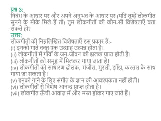 प्रश्न 3:
शनबंि क
े आिार पर और अपने अनुभव क
े आिार पर (यशद तुम्हें लोकगीत
सुनने क
े मौक
े शमले हैं तो) तुम लोकगीतों की कौन-सी शवशेर्ताएँ बता
सकते हो?
उत्तर:
लोकगीतों की शनम्नशलन्वखत शवशेर्ताएँ इस प्रकार हैं:-
(i) इनको गाते वक्त
़ एक उत्साह उत्पन्न होता है।
(ii) लोकगीतों में गाँवों क
े जन-जीवन की झलक प्राप्त होती है।
(iii) लोकगीतों को समूह में शमलकर गाया जाता है।
(iv) लोकगीतों को सािारण ढोलक, मंजीरा, मुरली, झाँझ, करतल क
े साथ
गाया जा सकता है।
(v) इनको गाने क
े शलए संगीत क
े ज्ञान की आवश्यकता नहीं होती।
(vi) लोकगीतों से शवशेर् आनन्द प्राप्त होता है।
(vii) लोकगीत ऊ
ँ िी आवाज़ में और मस्त होकर गाए जाते हैं।
 