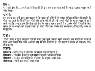 प्रश्न 4:
‘पर सारे देश क
े ……अपने-अपने शवद्यापशत हैं’ इस वाक्य का क्या अथा है? पाठ पढ़कर मालूम करो
और शलखो।
उत्तर:
इस वाक्य का अथा क
ु छ इस प्रकार है शक पूरब की बोशलयों में हमेशा मैशथल-कोशकल शवद्यापशत क
े
गीत गाए जाते हैं। शजन्होनें इन गीतों की रिना की थी और वो अपने गीतों क
े कारण पूरब में खासे
जाने गए हैं। परन्तु इसक
े शवपरीत सारे देश क
े अलग-अलग राज्यों में व उनक
े गाँवों में वहाँ क
े लोग
समय को व अवसर को देखकर स्वयं ही गीतों की रिना करने वाले रिनाकार (शवद्यापशत) आज भी
मौजूद हैं।
प्रश्न 1:
‘लोक’ शब्द में क
ु छ जोड़कर शजतने शब्द तुम्हें सूझें, उनकी सूिी बनाओ। इन शब्दों को ध्यान से
देखो और समझो शक उनमें अथा की दृशष्ट से क्या समानता है। इन शब्दों से वाक्य भी बनाओ। जैसे-
लोककला।
उत्तर:
लोकतंत्र :- भारत; शवश्व में लोकतंत् का सबसे बड़ा उदाहरण है।
लोकमंच :- लोकमंि में जनता की परेशाशनयों को उठाया जाता है।
लोकमत :- सरकार को िाशहए शक लोकमत क
े अनुसार काया करे।
लोकिाद्य :- लोगों द्वारा बजाने वाला यंत्।
 