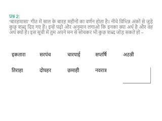 प्रश्न 2:
‘बारहमासा’ गीत में साल क
े बारह महीनों का वणान होता है। नीिे शवशभन्न अंकों से जुड़े
क
ु छ शब्द शदए गए हैं। इन्हें पढ़ो और अनुमान लगाओ शक इनका क्या अथा है और वह
अथा क्यों है। इस सूिी में तुम अपने मन से सोिकर भी क
ु छ शब्द जोड़ सकते हो –
इकतारा सरपंि िारपाई सप्तशर्ा अठन्नी
शतराहा दोपहर छमाही नवरात्
 