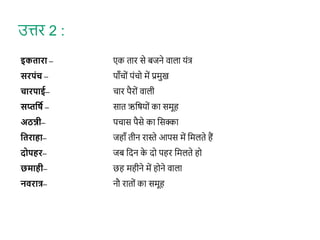 इकतारा – एक तार से बजने वाला यंत्
सरपंच – पाँिों पंिो में प्रमुख
चारपाई– िार पैरों वाली
सप्तवषव – सात ऋशर्यों का समूह
अठन्नी– पिास पैसे का शसक्का
वतराहा– जहाँ तीन रास्ते आपस में शमलते हैं
दोपहर– जब शदन क
े दो पहर शमलते हो
छमाही– छह महीने में होने वाला
निरात्र– नौ रातों का समूह
उत्तर 2 :
 