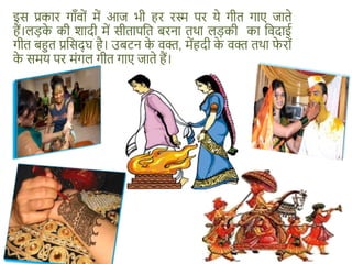 इस प्रकार गाँवों में आज भी हर रस्म पर ये गीत गाए जाते
हैं।लड़क
े की शादी में सीतापशत बरना तथा लड़की का शवदाई
गीत बहुत प्रशसद् घ है। उबटन क
े वक्त, मेंहदी क
े वक्त तथा फ
े रों
क
े समय पर मंगल गीत गाए जाते हैं।
 