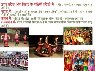 उत्तर प्रदेश और शबहार क
े पशिमी प्रदेशों में - िैता, कजरी, बारहमासा खूब गाए
जाते हैं।
पहाड़ में - पहाड़ी गीतों का प्रिलन है। गढ़वाल ,शकन्नौर, काँगडा. आशद में गाए जाने वाले
गीतों को पहाड़ी गीत कहते हैं।
पंजाब में- माशहया हीर रांझा, सोनी मशहवाल को लेकर पंजाबी में लोकगीत रिे गए।
राजस्थान में- ढोला मारू की प्रेम गाथाओं क
े ऊपर राजस्थानी में लोकगीत बड़े िाव से गाए
जाते हैं।
 