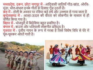 मध्यप्रदेश, दकन, छोटा नागपुर में - आशदवासी जाशतयाँ गोंड-खांड, ओराँव-
मुंडा, भील-संथाल इनक
े गीतों से शदशाए गूँज उठती हैं।
ब्रज में – होली क
े अवसर पर रशसया बड़े हर्ा और उल्लास से गाया जाता है
बुन्देलखण्ड में - आल्हा-ऊदल की वीरता को लोकगीत क
े माध्यम से ही
वशणात शकया गया है।
शबहार में - भोजपुरी में शबदेशसया बहुत प्रिशलत है।
बंगाल में - बाउल और भशतयाली लोकगीत प्रशसद् घ है।
गुजरात में - दलीय गायन क
े रूप में गरबा है शजसे शवशेर् शवशि से घेरे में
घूम-घूमकर औरतें गाती है।
 