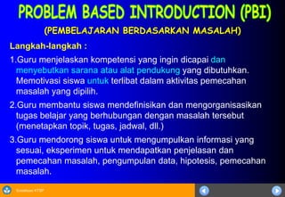 Sosialisasi KTSP
(PEMBELAJARAN BERDASARKAN MASALAH)
Langkah-langkah :
1.Guru menjelaskan kompetensi yang ingin dicapai dan
menyebutkan sarana atau alat pendukung yang dibutuhkan.
Memotivasi siswa untuk terlibat dalam aktivitas pemecahan
masalah yang dipilih.
2.Guru membantu siswa mendefinisikan dan mengorganisasikan
tugas belajar yang berhubungan dengan masalah tersebut
(menetapkan topik, tugas, jadwal, dll.)
3.Guru mendorong siswa untuk mengumpulkan informasi yang
sesuai, eksperimen untuk mendapatkan penjelasan dan
pemecahan masalah, pengumpulan data, hipotesis, pemecahan
masalah.
 