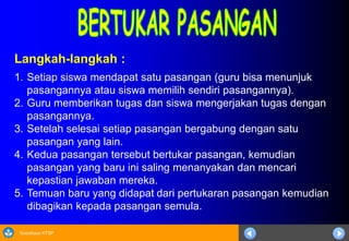 Sosialisasi KTSP
Langkah-langkah :
1. Setiap siswa mendapat satu pasangan (guru bisa menunjuk
pasangannya atau siswa memilih sendiri pasangannya).
2. Guru memberikan tugas dan siswa mengerjakan tugas dengan
pasangannya.
3. Setelah selesai setiap pasangan bergabung dengan satu
pasangan yang lain.
4. Kedua pasangan tersebut bertukar pasangan, kemudian
pasangan yang baru ini saling menanyakan dan mencari
kepastian jawaban mereka.
5. Temuan baru yang didapat dari pertukaran pasangan kemudian
dibagikan kepada pasangan semula.
 