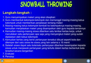 Sosialisasi KTSP
Langkah-langkah :
1. Guru menyampaikan materi yang akan disajikan
2. Guru membentuk kelompok-kelompok dan memanggil masing-masing ketua
kelompok untuk memberikan penjelasan tentang materi
3. Masing-masing ketua kelompok kembali ke kelompoknya masing-masing,
kemudian menjelaskan materi yang disampaikan oleh guru kepada temannya
4. Kemudian masing-masing siswa diberikan satu lembar kertas kerja, untuk
menuliskan satu pertanyaan apa saja yang menyangkut materi yang sudah
dijelaskan oleh ketua kelompok
5. Kemudian kertas yang berisi pertanyaan tersebut dibuat seperti bola dan
dilempar dari satu siswa ke siswa yang lain selama ± 15 menit
6. Setelah siswa dapat satu bola/satu pertanyaan diberikan kesempatan kepada
siswa untuk menjawab pertanyaan yang tertulis dalam kertas berbentuk bola
tersebut secara bergantian
7. Evaluasi
8. Penutup
 