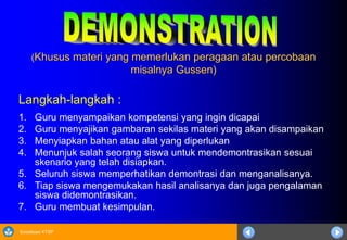 Sosialisasi KTSP
(Khusus materi yang memerlukan peragaan atau percobaan
misalnya Gussen)
Langkah-langkah :
1. Guru menyampaikan kompetensi yang ingin dicapai
2. Guru menyajikan gambaran sekilas materi yang akan disampaikan
3. Menyiapkan bahan atau alat yang diperlukan
4. Menunjuk salah seorang siswa untuk mendemontrasikan sesuai
skenario yang telah disiapkan.
5. Seluruh siswa memperhatikan demontrasi dan menganalisanya.
6. Tiap siswa mengemukakan hasil analisanya dan juga pengalaman
siswa didemontrasikan.
7. Guru membuat kesimpulan.
 
