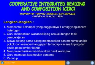 Sosialisasi KTSP
KOOPERATIF TERPADU MEMBACA DAN MENULIS
(STEVEN & SLAVIN, 1995)
Langkah-langkah :
1. Membentuk kelompok yang anggotanya 4 orang yang secara
heterogen
2. Guru memberikan wacana/kliping sesuai dengan topik
pembelajaran
3. Siswa bekerja sama saling membacakan dan menemukan ide
pokok dan memberi tanggapan terhadap wacana/kliping dan
ditulis pada lembar kertas
4. Mempresentasikan/membacakan hasil kelompok
5. Guru membuat kesimpulan bersama
6. Penutup
 