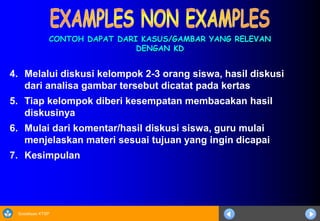 Sosialisasi KTSP
4. Melalui diskusi kelompok 2-3 orang siswa, hasil diskusi
dari analisa gambar tersebut dicatat pada kertas
5. Tiap kelompok diberi kesempatan membacakan hasil
diskusinya
6. Mulai dari komentar/hasil diskusi siswa, guru mulai
menjelaskan materi sesuai tujuan yang ingin dicapai
7. Kesimpulan
CONTOH DAPAT DARI KASUS/GAMBAR YANG RELEVAN
DENGAN KD
 