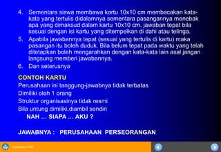 Sosialisasi KTSP
4. Sementara siswa membawa kartu 10x10 cm membacakan kata-
kata yang tertulis didalamnya sementara pasangannya menebak
apa yang dimaksud dalam kartu 10x10 cm. jawaban tepat bila
sesuai dengan isi kartu yang ditempelkan di dahi atau telinga.
5. Apabila jawabannya tepat (sesuai yang tertulis di kartu) maka
pasangan itu boleh duduk. Bila belum tepat pada waktu yang telah
ditetapkan boleh mengarahkan dengan kata-kata lain asal jangan
langsung memberi jawabannya.
6. Dan seterusnya
CONTOH KARTU
Perusahaan ini tanggung-jawabnya tidak terbatas
Dimiliki oleh 1 orang
Struktur organisasinya tidak resmi
Bila untung dimiliki,diambil sendiri
NAH … SIAPA … AKU ?
JAWABNYA : PERUSAHAAN PERSEORANGAN
 