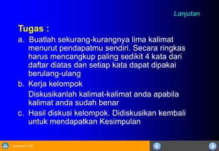 Sosialisasi KTSP
Lanjutan
Tugas :
a. Buatlah sekurang-kurangnya lima kalimat
menurut pendapatmu sendiri. Secara ringkas
harus mencangkup paling sedikit 4 kata dari
daftar diatas dan setiap kata dapat dipakai
berulang-ulang
b. Kerja kelompok
Diskusikanlah kalimat-kalimat anda apabila
kalimat anda sudah benar
c. Hasil diskusi kelompok. Didiskusikan kembali
untuk mendapatkan Kesimpulan
 