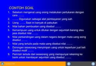 Sosialisasi KTSP
CONTOH SOAL
1. Sebelum mengenal uang orang melakukan pertukaran dengan
cara …….
2. ……. Digunakan sebagai alat pembayaran yang sah
3. Uang ……. Saat ini banyak di palsukan
4. Nilai bahan pembuatan uang disebut …….
5. Kemampuan uang untuk ditukar dengan sejumlah barang atau
jasa disebut nilai …….
6. Nilai perbandingan uang dalam negara dengan mata uang asing
disebut …….
7. Nilai yang tertulis pada mata uang disebut nilai …….
8. Dorongan seseorang menyimpan uang untuk keperluan jual beli
disebut motif …….
9. Perintah tertulis dari seseorang yang mempunyai rekening ke
bank untuk membayar sejumlah uang disebut …….
 