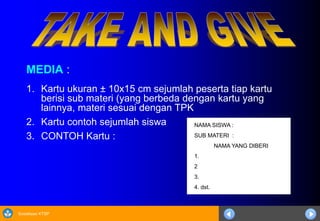 Sosialisasi KTSP
MEDIA :
1. Kartu ukuran ± 10x15 cm sejumlah peserta tiap kartu
berisi sub materi (yang berbeda dengan kartu yang
lainnya, materi sesuai dengan TPK
2. Kartu contoh sejumlah siswa
3. CONTOH Kartu :
NAMA SISWA :
SUB MATERI :
NAMA YANG DIBERI
1.
2
3.
4. dst.
 