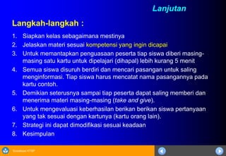 Sosialisasi KTSP
Langkah-langkah :
1. Siapkan kelas sebagaimana mestinya
2. Jelaskan materi sesuai kompetensi yang ingin dicapai
3. Untuk memantapkan penguasaan peserta tiap siswa diberi masing-
masing satu kartu untuk dipelajari (dihapal) lebih kurang 5 menit
4. Semua siswa disuruh berdiri dan mencari pasangan untuk saling
menginformasi. Tiap siswa harus mencatat nama pasangannya pada
kartu contoh.
5. Demikian seterusnya sampai tiap peserta dapat saling memberi dan
menerima materi masing-masing (take and give).
6. Untuk mengevaluasi keberhasilan berikan berikan siswa pertanyaan
yang tak sesuai dengan kartunya (kartu orang lain).
7. Strategi ini dapat dimodifikasi sesuai keadaan
8. Kesimpulan
Lanjutan
 