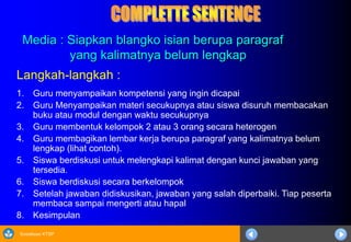Sosialisasi KTSP
Media : Siapkan blangko isian berupa paragraf
yang kalimatnya belum lengkap
Langkah-langkah :
1. Guru menyampaikan kompetensi yang ingin dicapai
2. Guru Menyampaikan materi secukupnya atau siswa disuruh membacakan
buku atau modul dengan waktu secukupnya
3. Guru membentuk kelompok 2 atau 3 orang secara heterogen
4. Guru membagikan lembar kerja berupa paragraf yang kalimatnya belum
lengkap (lihat contoh).
5. Siswa berdiskusi untuk melengkapi kalimat dengan kunci jawaban yang
tersedia.
6. Siswa berdiskusi secara berkelompok
7. Setelah jawaban didiskusikan, jawaban yang salah diperbaiki. Tiap peserta
membaca sampai mengerti atau hapal
8. Kesimpulan
 