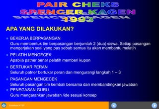 Sosialisasi KTSP
APA YANG DILAKUKAN?
 BEKERJA BERPASANGAN
Guru membentuk tim berpasangan berjumlah 2 (dua) siswa. Setiap pasangan
mengerjakan soal yang pas sebab semua itu akan membantu melatih
 PELATIH MENGECEK
Apabila patner benar pelatih memberi kupon
 BERTUKAR PERAN
Seluruh patner bertukar peran dan mengurangi langkah 1 – 3
 PASANGAN MENGECEK
Seluruh pasangan tim kembali bersama dan membandingkan jawaban
 PENEGASAN GURU
Guru mengarahkan jawaban /ide sesuai konsep
 